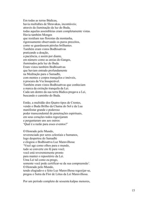 15
Em todas as terras Búdicas,
havia multidões de Shravakas, incontáveis;
através da iluminação da luz do Buda,
todas aquelas assembleias eram completamente vistas.
Havia também Monges
que residiam nas florestas da montanha,
rigorosamente observando os puros preceitos,
como se guardassem pérolas brilhantes.
Também eram vistos Bodhisattvas
praticando a doação,
a paciência, e assim por diante,
em número como as areias do Ganges,
iluminados pela luz do Buda.
Eram vistos também Bodhisattvas
que haviam entrado profundamente
na Meditação para o Samadhi,
com mentes e corpos tranquilos e imóveis,
à procura da Via Insuperável.
Também eram vistos Bodhisattvas que conheciam
a marca da extinção tranquila da Lei.
Cada um dentro da sua terra Búdica pregava a Lei,
buscando o caminho do Buda.
Então, a multidão dos Quatro tipos de Crentes,
vendo o Buda Brilho da Chama do Sol e da Lua
manifestar grande e poderoso
poder transcendental de penetrações espirituais,
em seus corações todos regozijaram
e perguntaram uns aos outros:
‘Qual é a razão para esses eventos?’
O Honrado pelo Mundo,
reverenciado por seres celestiais e humanos,
logo despertou do Samadhi
e elogiou o Bodhisattva Luz Maravilhosa:
‘Você age como olhos para o mundo,
tudo se converte em fé para você;
você está reverentemente pronto
para manter o repositório da Lei.
Uma Lei tal como eu prego,
somente você pode certificar-se da sua compreensão’.
O Honrado pelo Mundo,
tendo elogiado-o e feito Luz Maravilhosa regozijar-se,
pregou o Sutra da Flor de Lótus da Lei Maravilhosa.
Por um período completo de sessenta kalpas menores,
 