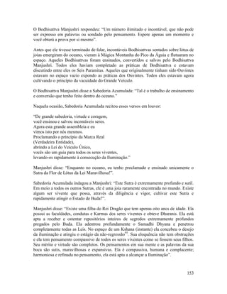 153
O Bodhisattva Manjushri respondeu: “Um número ilimitado e incontável, que não pode
ser expresso em palavras ou sondado pelo pensamento. Espere apenas um momento e
você obterá a prova por si mesmo”.
Antes que ele tivesse terminado de falar, incontáveis Bodhisattvas sentados sobre lótus de
joias emergiram do oceano, vieram à Mágica Montanha do Pico da Águia e flutuaram no
espaço. Aqueles Bodhisattvas foram ensinados, convertidos e salvos pelo Bodhisattva
Manjushri. Todos eles haviam completado as práticas de Bodhisattva e estavam
discutindo entre eles os Seis Paramitas. Aqueles que originalmente tinham sido Ouvintes
estavam no espaço vazio expondo as práticas dos Ouvintes. Todos eles estavam agora
cultivando o princípio da vacuidade do Grande Veículo.
O Bodhisattva Manjushri disse a Sabedoria Acumulada: “Tal é o trabalho de ensinamento
e conversão que tenho feito dentro do oceano.”
Naquela ocasião, Sabedoria Acumulada recitou esses versos em louvor:
“De grande sabedoria, virtude e coragem,
você ensinou e salvou incontáveis seres.
Agora esta grande assembleia e eu
vimos isto por nós mesmos.
Proclamando o princípio da Marca Real
(Verdadeira Entidade),
abrindo a Lei do Veículo Único,
vocês são um guia para todos os seres viventes,
levando-os rapidamente à consecução da Iluminação.”
Manjushri disse: “Enquanto no oceano, eu tenho proclamado e ensinado unicamente o
Sutra da Flor de Lótus da Lei Maravilhosa!”.
Sabedoria Acumulada indagou a Manjushri: “Este Sutra é extremamente profundo e sutil.
Em meio a todos os outros Sutras, ele é uma joia raramente encontrada no mundo. Existe
algum ser vivente que possa, através da diligência e vigor, cultivar este Sutra e
rapidamente atingir o Estado de Buda?”.
Manjushri disse: “Existe uma filha do Rei Dragão que tem apenas oito anos de idade. Ela
possui as faculdades, condutas e Karmas dos seres viventes e obteve Dharanis. Ela está
apta a receber e ostentar repositórios inteiros de segredos extremamente profundos
pregados pelo Buda. Ela adentrou profundamente o Samadhi Dhyana e penetrou
completamente todas as Leis. No espaço de um Kshana (instante) ela concebeu o desejo
da iluminação e atingiu o estágio da não-regressão95
. Sua eloquência não tem obstruções
e ela tem pensamento compassivo de todos os seres viventes como se fossem seus filhos.
Seu mérito e virtude são completos. Os pensamentos em sua mente e as palavras da sua
boca são sutis, maravilhosas e expansivas. Ela é compassiva, humana e complacente;
harmoniosa e refinada no pensamento, ela está apta a alcançar a Iluminação”.
 