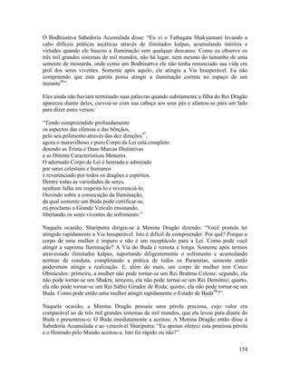 154
O Bodhisattva Sabedoria Acumulada disse: “Eu vi o Tathagata Shakyamuni levando a
cabo difíceis práticas ascéticas através de ilimitados kalpas, acumulando méritos e
virtudes quando ele buscou a Iluminação sem qualquer descanso. Como eu observo os
três mil grandes sistemas de mil mundos, não há lugar, nem mesmo do tamanho de uma
semente de mostarda, onde como um Bodhisattva ele não tenha renunciado sua vida em
prol dos seres viventes. Somente após aquilo, ele atingiu a Via Insuperável. Eu não
compreendo que esta garota possa atingir a iluminação correta no espaço de um
instante96
”.
Eles ainda não haviam terminado suas palavras quando subitamente a filha do Rei Dragão
apareceu diante deles, curvou-se com sua cabeça aos seus pés e afastou-se para um lado
para dizer estes versos:
“Tendo compreendido profundamente
os aspectos das ofensas e das bênçãos,
pelo seu polimento através das dez direções97
,
agora o maravilhoso e puro Corpo da Lei está completo
detendo as Trinta e Duas Marcas Distintivas
e as Oitenta Características Menores.
O adornado Corpo da Lei é honrado e admirado
por seres celestiais e humanos
e reverenciado por todos os dragões e espíritos.
Dentre todas as variedades de seres,
nenhum falha em respeitá-lo e reverenciá-lo.
Ouvindo sobre a consecução da Iluminação,
da qual somente um Buda pode certificar-se,
eu proclamo o Grande Veículo ensinando,
libertando os seres viventes do sofrimento.”
Naquela ocasião, Shariputra dirigiu-se à Menina Dragão dizendo: “Você postula ter
atingido rapidamente a Via Insuperável. Isto é difícil de compreender. Por quê? Porque o
corpo de uma mulher é impuro e não é um receptáculo para a Lei. Como pode você
atingir a suprema Iluminação? A Via do Buda é remota e longa. Somente após termos
atravessado ilimitados kalpas, suportando diligentemente o sofrimento e acumulando
normas de conduta, completando a prática de todos os Paramitas, somente então
poderemos atingir a realização. E, além do mais, um corpo de mulher tem Cinco
Obstáculos: primeiro, a mulher não pode tornar-se um Rei Brahma Celeste; segundo, ela
não pode tornar-se um Shakra; terceiro, ela não pode tornar-se um Rei Demônio; quarto,
ela não pode tornar-se um Rei Sábio Girador de Roda; quinto, ela não pode tornar-se um
Buda. Como pode então uma mulher atingir rapidamente o Estado de Buda98
?”.
Naquela ocasião, a Menina Dragão possuía uma pérola preciosa, cujo valor era
comparável ao de três mil grandes sistemas de mil mundos, que ela levou para diante do
Buda e presenteou-o. O Buda imediatamente a aceitou. A Menina Dragão então disse à
Sabedoria Acumulada e ao venerável Shariputra: “Eu apenas ofereci esta preciosa pérola
e o Honrado pelo Mundo aceitou-a. Isto foi rápido ou não?”.
 