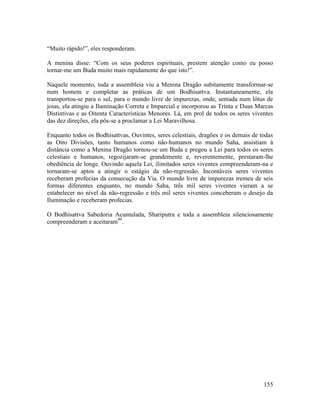 155
“Muito rápido!”, eles responderam.
A menina disse: “Com os seus poderes espirituais, prestem atenção como eu posso
tornar-me um Buda muito mais rapidamente do que isto!”.
Naquele momento, toda a assembleia viu a Menina Dragão subitamente transformar-se
num homem e completar as práticas de um Bodhisattva. Instantaneamente, ela
transportou-se para o sul, para o mundo livre de impurezas, onde, sentada num lótus de
joias, ela atingiu a Iluminação Correta e Imparcial e incorporou as Trinta e Duas Marcas
Distintivas e as Oitenta Características Menores. Lá, em prol de todos os seres viventes
das dez direções, ela pôs-se a proclamar a Lei Maravilhosa.
Enquanto todos os Bodhisattvas, Ouvintes, seres celestiais, dragões e os demais de todas
as Oito Divisões, tanto humanos como não-humanos no mundo Saha, assistiam à
distância como a Menina Dragão tornou-se um Buda e pregou a Lei para todos os seres
celestiais e humanos, regozijaram-se grandemente e, reverentemente, prestaram-lhe
obediência de longe. Ouvindo aquela Lei, ilimitados seres viventes compreenderam-na e
tornaram-se aptos a atingir o estágio da não-regressão. Incontáveis seres viventes
receberam profecias da consecução da Via. O mundo livre de impurezas tremeu de seis
formas diferentes enquanto, no mundo Saha, três mil seres viventes vieram a se
estabelecer no nível da não-regressão e três mil seres viventes conceberam o desejo da
Iluminação e receberam profecias.
O Bodhisattva Sabedoria Acumulada, Shariputra e toda a assembleia silenciosamente
compreenderam e aceitaram99
.
 