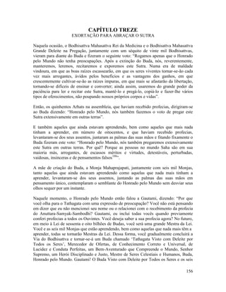 156
CAPÍTULO TREZE
EXORTAÇÃO PARA ABRAÇAR O SUTRA
Naquela ocasião, o Bodhisattva Mahasattva Rei da Medicina e o Bodhisattva Mahasattva
Grande Deleite na Pregação, juntamente com um séquito de vinte mil Bodhisattvas,
vieram para diante do Buda e fizeram o seguinte voto: “Rogamos apenas que o Honrado
pelo Mundo não tenha preocupações. Após a extinção do Buda, nós, reverentemente,
manteremos, leremos, recitaremos e exporemos este Sutra. Numa era de maldade
vindoura, em que as boas raízes escassearão, em que os seres viventes tornar-se-ão cada
vez mais arrogantes, ávidos pelos benefícios e as vantagens dos ganhos, em que
crescentemente cultivar-se-ão as raízes impuras, em que mais se afastarão da libertação,
tornando-se difíceis de ensinar e converter; ainda assim, usaremos do grande poder da
paciência para ler e recitar este Sutra, mantê-lo e pregá-lo, copiá-lo e fazer-lhe vários
tipos de oferecimentos, não poupando nossos próprios corpos e vidas”.
Então, os quinhentos Arhats na assembleia, que haviam recebido profecias, dirigiram-se
ao Buda dizendo: “Honrado pelo Mundo, nós também fazemos o voto de pregar este
Sutra extensivamente em outras terras”.
E também aqueles que ainda estavam aprendendo, bem como aqueles que mais nada
tinham a aprender, em número de oitocentos, e que haviam recebido profecias,
levantaram-se dos seus assentos, juntaram as palmas das suas mãos e fitando fixamente o
Buda fizeram este voto: “Honrado pelo Mundo, nós também pregaremos extensivamente
este Sutra em outras terras. Por quê? Porque as pessoas no mundo Saha são em sua
maioria más, arrogantes, de escassos méritos e virtudes, detestáveis, perturbadas,
vaidosas, insinceras e de pensamentos falsos100
”.
A mãe de criação do Buda, a Monja Mahaprajapati, juntamente com seis mil Monjas,
tanto aquelas que ainda estavam aprendendo como aquelas que nada mais tinham a
aprender, levantaram-se dos seus assentos, juntando as palmas das suas mãos em
pensamento único, contemplaram o semblante do Honrado pelo Mundo sem desviar seus
olhos sequer por um instante.
Naquele momento, o Honrado pelo Mundo então falou a Gautami, dizendo: “Por que
você olha para o Tathagata com uma expressão de preocupação? Você não está pensando
em dizer que eu não mencionei seu nome ou o relacionei com o recebimento da profecia
do Anuttara-Samyak-Sambodhi? Gautami, eu incluí todas vocês quando previamente
conferi profecias a todos os Ouvintes. Você deseja saber a sua profecia agora? No futuro,
em meio à Lei de sessenta e oito bilhões de Budas, você será uma grande Mestra da Lei.
Você e as seis mil Monjas que estão aprendendo, bem como aquelas que nada mais têm a
aprender, todas se tornarão Mestras da Lei. Dessa forma, você gradualmente concluirá a
Via do Bodhisattva e tornar-se-á um Buda chamado ‘Tathagata Visto com Deleite por
Todos os Seres’, Merecedor de Ofertas, de Conhecimento Correto e Universal, de
Lucidez e Conduta Perfeitas, um Bem-Aventurado que Compreende o Mundo, Senhor
Supremo, um Herói Disciplinado e Justo, Mestre de Seres Celestiais e Humanos, Buda,
Honrado pelo Mundo. Gautami! O Buda Visto com Deleite por Todos os Seres e os seis
 