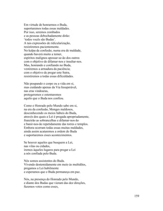 159
Em virtude de honrarmos o Buda,
suportaremos todas essas maldades.
Por isso, seremos zombados
e as pessoas debochadamente dirão:
‘todos vocês são Budas’.
A tais expressões de ridicularização,
resistiremos pacientemente.
No kalpa da confusão, numa era de maldade,
quando haverá muito a temer,
espíritos malignos apossar-se-ão dos outros
com o objetivo de difamar-nos e insultar-nos.
Mas, honrando e confiando no Buda,
vestiremos a armadura da paciência;
com o objetivo de pregar este Sutra,
resistiremos a todas essas dificuldades.
Não poupando o corpo ou a vida em si,
mas cuidando apenas da Via Insuperável,
nas eras vindouras,
protegeremos e ostentaremos
aquilo que o Buda nos confiou.
Como o Honrado pelo Mundo sabe em si,
na era da confusão, Monges maldosos,
desconhecendo os meios hábeis do Buda,
através dos quais a Lei é pregada apropriadamente,
franzirão as sobrancelhas e difamar-nos-ão
e banir-nos-ão repetidamente das torres e templos.
Embora ocorram todas essas muitas maldades,
ainda assim acataremos a ordem do Buda
e suportaremos esses acontecimentos.
Se houver aqueles que busquem a Lei,
nas vilas ou cidades,
iremos àqueles lugares para pregar a Lei
a nós confiada pelo Buda.
Nós somos assistentes do Buda.
Vivendo destemidamente em meio às multidões,
pregamos a Lei habilmente
e esperamos que o Buda permaneça em paz.
Nós, na presença do Honrado pelo Mundo,
e diante dos Budas que vieram das dez direções,
fazemos votos como esses,
 