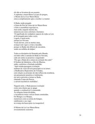 16
ele não se levantou do seu assento.
A suprema e maravilhosa Lei que ele pregou,
o Mestre da Lei Luz Maravilhosa
estava completamente apto a receber e a manter.
O Buda, tendo pregado
o Sutra da Flor de Lótus da Lei Maravilhosa
e feito a assembleia regozijar-se,
mais tarde, naquele mesmo dia,
anunciou aos seres celestiais e humanos:
‘O significado do verdadeiro aspecto de todas as Leis
já foi pregado para todos vocês,
e agora, à meia-noite,
entrarei no Nirvana.
Vocês devem, com as mentes unas,
avançar com vigor e evitar a lassidão,
porque os Budas são difíceis de encontrar,
senão em milhões de kalpas’.
Todos os discípulos do Honrado pelo Mundo,
ouvindo sobre a entrada do Buda no Nirvana,
cada um sentiu-se pesaroso e angustiado:
‘Por que o Buda deve entrar em extinção tão cedo?’
O Senhor da Sabedoria, o Rei do Dharma,
então, confortou a ilimitada multidão:
‘Após minha passagem à extinção,
nenhum de vocês deveria preocupar-se ou temer;
o Bodhisattva Repositório de Virtudes,
com relação ao princípio do não-refluxo da existência,
em pensamento penetrou-o totalmente;
ele será o próximo a tornar-se Buda,
chamado Corpo-de-Pureza,
e salvará incontáveis multidões’.
Naquela noite, o Buda passou à extinção
como uma chama que se apaga
quando o combustível é consumido.
As relíquias foram divididas,
e incontáveis torres votivas foram construídas.
Os Monges e as Monjas,
numerosos como as areias do Ganges,
redobraram o seu vigor
no avanço da busca pela via insuperável.
O Mestre da Lei Luz Maravilhosa
reverentemente sustentou
 