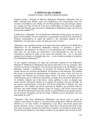 161
CAPÍTULO QUATORZE
CONDUTA PARA A PRÁTICA BEM-SUCEDIDA
Naquela ocasião, o Príncipe do Dharma, Bodhisattva Mahasattva Manjushri disse ao
Buda: “Honrado pelo Mundo, todos esses Bodhisattvas são extremamente raros. Em
reverente concordância com o Buda, eles têm feito grandes votos para proteger, manter,
ler e pregar este Sutra da Flor de Lótus da Lei Maravilhosa na futura era da maldade.
Honrado pelo Mundo, como deveriam os Bodhisattvas Mahasattvas pregar este Sutra na
futura era da maldade104
?”.
O Buda disse a Manjushri: “Se um Bodhisattva Mahasattva deseja pregar este Sutra na
futura era da maldade, ele deve estabelecer-se seguramente nas quatro Leis (monásticas).
Primeiro, restringindo-se às regras das práticas e das associações próprias de um
Bodhisattva, ele estará apto a expor este Sutra para seres viventes”.
“Manjushri, o que significa restringir-se às regras das práticas próprias de um Bodhisattva
Mahasattva? Se um Bodhisattva Mahasattva baseia-se na paciência, é gentil e
complacente, não-impetuoso ou volúvel; se o seu pensamento não é sobressaltado; e se,
além disso, ele não pratica em observância a uma determinada lei, mas, ao invés,
contempla os aspectos de todas as leis como elas realmente são – isto é, sem fazer
qualquer discriminação ou distinção entre elas –, a isto se chama restringir-se às práticas
de um Bodhisattva Mahasattva105
.”
“O que significa restringir-se às regras das associações próprias de um Bodhisattva
Mahasattva? Bodhisattvas Mahasattvas não devem aproximar-se de reis, príncipes, altos
ministros ou oficiais comandantes. Eles não devem aproximar-se de não-Budistas, como
Brahmans, Jainistas e semelhantes; de escritores da literatura secular, daqueles que
cantam louvores de escrituras não-Budistas, de lokayatas ou anti-lokayatas. Eles também
não devem se aproximar de entretenimentos violentos, tais como o boxe, luta livre ou
quaisquer artes marciais que envolvam ataque mútuo; e de atores ou quaisquer outros
entretenimentos que se utilizem de ilusionismo ou magia. Eles não devem aproximar-se
de chandalas; daqueles que criam porcos, cabras, galinhas ou cães; ou daqueles que
caçam, pescam, aprisionam animais ou se engajem em qualquer outra má atividade. Se
tais pessoas ocasionalmente vierem-lhes, eles devem pregar-lhes o Dharma, mas sem
expectativas. Eles também não devem aproximar-se daqueles que procurem tornar-se
Ouvintes, quer sejam Monges, Monjas, Leigos ou Leigas; e não devem curvar-se para
eles. Não devem permanecer numa sala, passeio ou numa biblioteca com aquelas pessoas.
Se tais pessoas vierem-lhes, eles devem pregar o Dharma como é apropriado, mas sem
nada esperar de volta106
.”
“Manjushri, além disso, Bodhisattvas Mahasattvas não devem visar os corpos de
mulheres como objetos de desejo e, ao mesmo tempo, pregar-lhes o Dharma. Não devem
deleitar-se ao ver uma mulher. Se adentrarem a casa alheia, não devem pregar para
garotas, donzelas, viúvas, e assim por diante. Além disso, não devem aproximar-se dos
cinco tipos de pessoas optantes das alternativas de gênero ou tornarem-se amigos delas.
Eles não devem adentrar as casas alheias sozinhos. Se por alguma razão tiverem de fazê-
 
