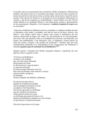 162
lo sozinhos, devem em pensamento único mentalizar o Buda. Se pregarem o Dharma para
mulheres, não devem sorrir ou rir mostrando seus dentes, nem devem expor seu peito. Se
mesmo em prol da Lei não devem tornar-se íntimos delas, muito menos em prol de outros
assuntos! Eles não devem deleitar-se na formação de jovens discípulos, Shramaneras ou
crianças; e não devem comprazer-se compartilhando o mesmo Mestre com eles. Devem
sempre deleitar-se na meditação Dhyana e, num lugar quieto, praticar o aprimoramento
de seus pensamentos. Manjushri, a isto chamamos o primeiro conjunto de regras para
as associações.”
“Além disso, Bodhisattvas Mahasattvas devem contemplar a verdadeira entidade de todos
os fenômenos como sendo a vacuidade, sem lado de cima ou de baixo, imóveis, sem
refluxo e sem rotação. Sendo como o espaço vazio, (todos os fenômenos) são sem
natureza, desprovidos de língua, não vindo a ser, não deixando de ser, não-emergentes,
sem nome, sem uma aparência, como se na realidade não existissem, sem dimensão, sem
limites, sem impedimentos e sem obstruções. Eles, os fenômenos, existem apenas em
razão das causas e relações e são produtos da retribuição107
. Portanto, digo que estar
constantemente deleitando-se na contemplação de tais características dos fenômenos é
chamada segunda regra de associação de um Bodhisattva108
.”
Naquela ocasião, o Honrado pelo Mundo, desejando enfatizar o significado das suas
palavras, falou os seguintes versos:
“Se houver um Bodhisattva,
na futura era da maldade,
que, com uma mente destemida,
deseje pregar este Sutra,
ele deverá aceitar a regra da prática
e a regra da associação.
Ele deverá sempre distanciar-se de reis,
bem como de príncipes, altos ministros e oficiais,
esportes brutais e perigosos;
de chandalas,
inclusive daqueles não-Budistas e Brahmans.
Ele não deverá aproximar-se
daqueles de arrogância desmedida,
que são apegados ao Pequeno Veículo
e estudam os Três Repositórios.
Nem deverá aproximar-se de Monges
que são violadores dos preceitos,
Arhats (Santos) apenas em nome;
ou de Monjas que gostam de brincar e rir;
daqueles profundamente apegados aos cinco desejos,
ou que buscam a extinção no presente.
Nem deverá aproximar-se de Leigos.
 