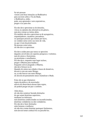 163
Se tais pessoas
vierem com boas intenções ao Bodhisattva
para ouvirem sobre a Via do Buda,
o Bodhisattva, então,
pode, sem apreensão e sem expectativas,
pregar a Lei para elas.
Ele não deve aproximar-se de donzelas,
viúvas ou optantes das alternativas de gênero,
nem deve tornar-se íntimo deles.
Ele também não deve aproximar-se de açougueiros,
esquartejadores, caçadores, pescadores,
ou quaisquer pessoas que matem por lucro,
ou vendam carne como seu meio de vida,
ou que vivam da prostituição.
De pessoas como estas,
ele não deve se aproximar.
Ele deve cuidar para que nunca se aproxime
daqueles envolvidos em esportes perigosos e violentos;
nem de atores e ilusionistas,
ou prostitutas e semelhantes.
Ele não deve, enquanto num lugar recluso,
pregar o Dharma para mulheres.
Enquanto estiver pregando o Dharma,
não deve brincar ou rir.
Quando ele entrar nas cidades à busca de donativos,
deverá ir com um outro Monge,
ou, se não houver um outro Monge,
ele deverá em pensamento único mentalizar o Buda.
Estas são as que chamamos
regras da prática e da associação;
através da observância dessas duas regras,
ele poderá pregar em paz e conforto.
Além disso,
ele não deve praticar fazendo distinções
do que sejam doutrinas superiores,
medianas ou inferiores;
nem doutrinas condicionadas ou incondicionadas,
doutrinas verdadeiras ou não-verdadeiras.
Ele não deve fazer distinções
entre homens e mulheres;
ele não deve tentar dominar quaisquer fenômenos,
nem deverá tentar conhecê-los ou percebê-los.
 