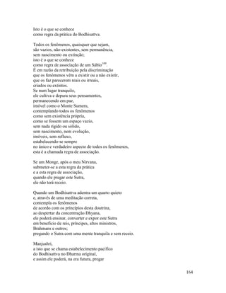 164
Isto é o que se conhece
como regra da prática do Bodhisattva.
Todos os fenômenos, quaisquer que sejam,
são vazios, não-existentes, sem permanência,
sem nascimento ou extinção;
isto é o que se conhece
como regra de associação de um Sábio109
.
É em razão da retribuição pela discriminação
que os fenômenos vêm a existir ou a não existir,
que os faz parecerem reais ou irreais,
criados ou extintos.
Se num lugar tranquilo,
ele cultiva e depura seus pensamentos,
permanecendo em paz,
imóvel como o Monte Sumeru,
contemplando todos os fenômenos
como sem existência própria,
como se fossem um espaço vazio,
sem nada rígido ou sólido,
sem nascimento, nem evolução,
imóveis, sem refluxo,
estabelecendo-se sempre
no único e verdadeiro aspecto de todos os fenômenos,
esta é a chamada regra de associação.
Se um Monge, após o meu Nirvana,
submeter-se a esta regra da prática
e a esta regra de associação,
quando ele pregar este Sutra,
ele não terá receio.
Quando um Bodhisattva adentra um quarto quieto
e, através de uma meditação correta,
contempla os fenômenos
de acordo com os princípios desta doutrina,
ao despertar da concentração Dhyana,
ele poderá ensinar, converter e expor este Sutra
em benefício de reis, príncipes, altos ministros,
Brahmans e outros;
pregando o Sutra com uma mente tranquila e sem receio.
Manjushri,
a isto que se chama estabelecimento pacífico
do Bodhisattva no Dharma original,
e assim ele poderá, na era futura, pregar
 