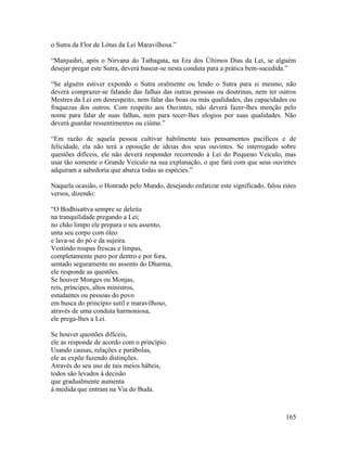 165
o Sutra da Flor de Lótus da Lei Maravilhosa.”
“Manjushri, após o Nirvana do Tathagata, na Era dos Últimos Dias da Lei, se alguém
desejar pregar este Sutra, deverá basear-se nesta conduta para a prática bem-sucedida.”
“Se alguém estiver expondo o Sutra oralmente ou lendo o Sutra para si mesmo, não
deverá comprazer-se falando das falhas das outras pessoas ou doutrinas, nem ter outros
Mestres da Lei em desrespeito, nem falar das boas ou más qualidades, das capacidades ou
fraquezas dos outros. Com respeito aos Ouvintes, não deverá fazer-lhes menção pelo
nome para falar de suas falhas, nem para tecer-lhes elogios por suas qualidades. Não
deverá guardar ressentimentos ou ciúme.”
“Em razão de aquela pessoa cultivar habilmente tais pensamentos pacíficos e de
felicidade, ela não terá a oposição de ideias dos seus ouvintes. Se interrogado sobre
questões difíceis, ele não deverá responder recorrendo à Lei do Pequeno Veículo, mas
usar tão somente o Grande Veículo na sua explanação, o que fará com que seus ouvintes
adquiram a sabedoria que abarca todas as espécies.”
Naquela ocasião, o Honrado pelo Mundo, desejando enfatizar este significado, falou estes
versos, dizendo:
“O Bodhisattva sempre se deleita
na tranquilidade pregando a Lei;
no chão limpo ele prepara o seu assento,
unta seu corpo com óleo
e lava-se do pó e da sujeira.
Vestindo roupas frescas e limpas,
completamente puro por dentro e por fora,
sentado seguramente no assento do Dharma,
ele responde as questões.
Se houver Monges ou Monjas,
reis, príncipes, altos ministros,
estudantes ou pessoas do povo
em busca do princípio sutil e maravilhoso,
através de uma conduta harmoniosa,
ele prega-lhes a Lei.
Se houver questões difíceis,
ele as responde de acordo com o princípio.
Usando causas, relações e parábolas,
ele as expõe fazendo distinções.
Através do seu uso de tais meios hábeis,
todos são levados à decisão
que gradualmente aumenta
à medida que entram na Via do Buda.
 