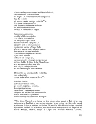 166
Abandonando pensamentos de lassidão e indolência,
libertando-se de todas as aflições,
ele prega a Lei com um sentimento compassivo.
Seja dia ou noite,
ele sempre prega o supremo ensino da Via.
Através de causas e relações
e de ilimitadas parábolas e analogias,
ele instrui os seres viventes,
levando-os a tornarem-se alegres.
Sejam roupas, aposentos,
comida, bebida ou remédios,
com relação a essas coisas,
ele não guarda expectativas.
Seu único objetivo é pregar a Lei
de acordo com as relações causais;
seu desejo é realizar a Via do Buda
e levar os seres viventes a fazer o mesmo.
Este, então, é o grande benefício:
o oferecimento da paz e do conforto.
Após o meu Nirvana,
se houver um Monge que,
verdadeiramente, esteja apto a expor acerca
do Sutra da Flor de Lótus da Lei Maravilhosa,
sem sentimentos de inveja ou ódio,
sem aflições ou impedimentos,
ele não terá inimigos, nem detratores.
Ele também não temerá espadas ou bastões,
nem será exilado,
porque será resoluto na sua paciência110
.
Um sábio é assim:
cultivando bem suas ideias,
ele residirá na paz e no conforto.
Como explanei acima,
os méritos e virtudes desta pessoa
não poderiam ser descritos completamente
através de números ou parábolas,
mesmo ao longo de dez milhões de kalpas.”
“Além disso, Manjushri, na futura era dos últimos dias, quando a Lei estiver para
extinguir-se, o Bodhisattva que receber, ostentar, ler ou recitar este Sutra não nutrirá
sentimentos de inveja, vaidade ou ilusões. Ele também não ridicularizará ou caluniará
aqueles que estudam a Via do Buda, nem apontará as suas qualidades ou fraquezas. Se
houver Monges, Monjas, Leigos e Leigas que busquem tornar-se Ouvintes,
 