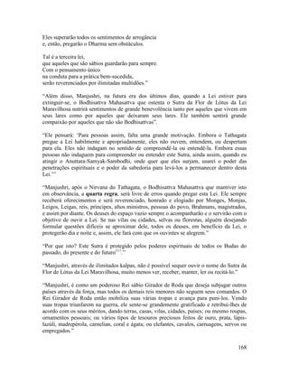 168
Eles superarão todos os sentimentos de arrogância
e, então, pregarão o Dharma sem obstáculos.
Tal é a terceira lei,
que aqueles que são sábios guardarão para sempre.
Com o pensamento único
na conduta para a prática bem-sucedida,
serão reverenciados por ilimitadas multidões.”
“Além disso, Manjushri, na futura era dos últimos dias, quando a Lei estiver para
extinguir-se, o Bodhisattva Mahasattva que ostenta o Sutra da Flor de Lótus da Lei
Maravilhosa nutrirá sentimentos de grande benevolência tanto por aqueles que vivem em
seus lares como por aqueles que deixaram seus lares. Ele também sentirá grande
compaixão por aqueles que não são Bodhisattvas”.
“Ele pensará: ‘Para pessoas assim, falta uma grande motivação. Embora o Tathagata
pregue a Lei habilmente e apropriadamente, eles não ouvem, entendem, ou despertam
para ela. Eles não indagam no sentido de compreendê-la ou entendê-la. Embora essas
pessoas não indaguem para compreender ou entender este Sutra, ainda assim, quando eu
atingir o Anuttara-Samyak-Sambodhi, onde quer que eles surjam, usarei o poder das
penetrações espirituais e o poder da sabedoria para levá-los a permanecer dentro desta
Lei.’”
“Manjushri, após o Nirvana do Tathagata, o Bodhisattva Mahasattva que mantiver isto
em observância, a quarta regra, será livre de erros quando pregar esta Lei. Ele sempre
receberá oferecimentos e será reverenciado, honrado e elogiado por Monges, Monjas,
Leigos, Leigas, reis, príncipes, altos ministros, pessoas do povo, Brahmans, magistrados,
e assim por diante. Os deuses do espaço vazio sempre o acompanharão e o servirão com o
objetivo de ouvir a Lei. Se nas vilas ou cidades, selvas ou florestas, alguém desejando
formular questões difíceis se aproximar dele, todos os deuses, em benefício da Lei, o
protegerão dia e noite e, assim, ele fará com que os ouvintes se alegrem.”
“Por que isto? Este Sutra é protegido pelos poderes espirituais de todos os Budas do
passado, do presente e do futuro111
.”
“Manjushri, através de ilimitados kalpas, não é possível sequer ouvir o nome do Sutra da
Flor de Lótus da Lei Maravilhosa, muito menos ver, receber, manter, ler ou recitá-lo.”
“Manjushri, é como um poderoso Rei sábio Girador de Roda que deseja subjugar outros
países através da força, mas todos os demais reis menores não seguem seus comandos. O
Rei Girador de Roda então mobiliza suas várias tropas e avança para puni-los. Vendo
suas tropas triunfarem na guerra, ele sente-se grandemente gratificado e retribui-lhes de
acordo com os seus méritos, dando terras, casas, vilas, cidades, países; ou mesmo roupas,
ornamentos pessoais; ou vários tipos de tesouros preciosos feitos de ouro, prata, lápis-
lazúli, madrepérola, carnelian, coral e ágata; ou elefantes, cavalos, carruagens, servos ou
empregados.”
 