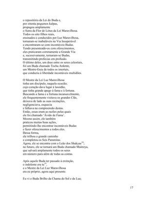 17
o repositório da Lei do Buda e,
por oitenta pequenos kalpas,
propagou amplamente
o Sutra da Flor de Lótus da Lei Maravilhosa.
Todos os oito filhos reais,
ensinados e conduzidos por Luz Maravilhosa,
tornaram-se inabaláveis na Via Insuperável
e encontraram-se com incontáveis Budas.
Tendo presenteado-os com oferecimentos,
eles praticaram corretamente a Grande Via
e, sucessivamente, tornaram-se Budas,
transmitindo profecias em profusão.
O último deles, um deus entre os seres celestiais,
foi um Buda chamado Tocha Ardente,
um Mestre-Guia de todos os imortais,
que conduziu à liberdade incontáveis multidões.
O Mestre da Lei Luz Maravilhosa
tinha um discípulo, naquela ocasião,
cujo coração dava lugar à lassidão,
que tinha grande apego à fama e à fortuna.
Buscando a fama e a fortuna incansavelmente,
ele frequentemente visitava os grandes Clãs,
deixava de lado as suas recitações,
negligenciava, esquecia
e falhava na compreensão destas.
Então, essas eram as razões pelas quais
ele foi chamado ‘Ávido de Fama’.
Mesmo assim, ele também
praticou muitas boas ações,
permitindo-lhe encontrar incontáveis Budas
e fazer oferecimentos a todos eles.
Dessa forma,
ele trilhou o grande caminho
e completou os Seis Paramitas.
Agora, ele se encontra com o Leão dos Shakyas18
;
no futuro, ele se tornará um Buda chamado Maitreya,
que salvará amplamente todos os seres
em número para além de todas as contas.
Após aquele Buda ter passado à extinção,
o indolente era tu19
,
e o Mestre da Lei Luz Maravilhosa
era eu próprio, agora aqui presente.
Eu vi o Buda Brilho da Chama do Sol e da Lua;
 
