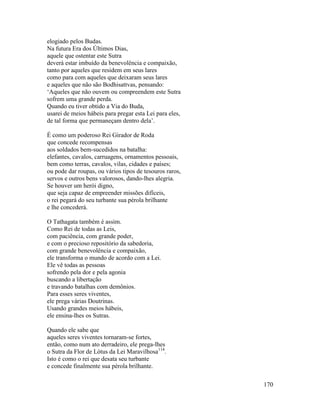 170
elogiado pelos Budas.
Na futura Era dos Últimos Dias,
aquele que ostentar este Sutra
deverá estar imbuído da benevolência e compaixão,
tanto por aqueles que residem em seus lares
como para com aqueles que deixaram seus lares
e aqueles que não são Bodhisattvas, pensando:
‘Aqueles que não ouvem ou compreendem este Sutra
sofrem uma grande perda.
Quando eu tiver obtido a Via do Buda,
usarei de meios hábeis para pregar esta Lei para eles,
de tal forma que permaneçam dentro dela’.
É como um poderoso Rei Girador de Roda
que concede recompensas
aos soldados bem-sucedidos na batalha:
elefantes, cavalos, carruagens, ornamentos pessoais,
bem como terras, cavalos, vilas, cidades e países;
ou pode dar roupas, ou vários tipos de tesouros raros,
servos e outros bens valorosos, dando-lhes alegria.
Se houver um herói digno,
que seja capaz de empreender missões difíceis,
o rei pegará do seu turbante sua pérola brilhante
e lhe concederá.
O Tathagata também é assim.
Como Rei de todas as Leis,
com paciência, com grande poder,
e com o precioso repositório da sabedoria,
com grande benevolência e compaixão,
ele transforma o mundo de acordo com a Lei.
Ele vê todas as pessoas
sofrendo pela dor e pela agonia
buscando a libertação
e travando batalhas com demônios.
Para esses seres viventes,
ele prega várias Doutrinas.
Usando grandes meios hábeis,
ele ensina-lhes os Sutras.
Quando ele sabe que
aqueles seres viventes tornaram-se fortes,
então, como num ato derradeiro, ele prega-lhes
o Sutra da Flor de Lótus da Lei Maravilhosa114
.
Isto é como o rei que desata seu turbante
e concede finalmente sua pérola brilhante.
 