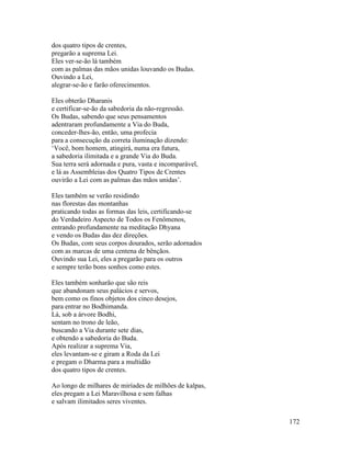 172
dos quatro tipos de crentes,
pregarão a suprema Lei.
Eles ver-se-ão lá também
com as palmas das mãos unidas louvando os Budas.
Ouvindo a Lei,
alegrar-se-ão e farão oferecimentos.
Eles obterão Dharanis
e certificar-se-ão da sabedoria da não-regressão.
Os Budas, sabendo que seus pensamentos
adentraram profundamente a Via do Buda,
conceder-lhes-ão, então, uma profecia
para a consecução da correta iluminação dizendo:
‘Você, bom homem, atingirá, numa era futura,
a sabedoria ilimitada e a grande Via do Buda.
Sua terra será adornada e pura, vasta e incomparável,
e lá as Assembleias dos Quatro Tipos de Crentes
ouvirão a Lei com as palmas das mãos unidas’.
Eles também se verão residindo
nas florestas das montanhas
praticando todas as formas das leis, certificando-se
do Verdadeiro Aspecto de Todos os Fenômenos,
entrando profundamente na meditação Dhyana
e vendo os Budas das dez direções.
Os Budas, com seus corpos dourados, serão adornados
com as marcas de uma centena de bênçãos.
Ouvindo sua Lei, eles a pregarão para os outros
e sempre terão bons sonhos como estes.
Eles também sonharão que são reis
que abandonam seus palácios e servos,
bem como os finos objetos dos cinco desejos,
para entrar no Bodhimanda.
Lá, sob a árvore Bodhi,
sentam no trono de leão,
buscando a Via durante sete dias,
e obtendo a sabedoria do Buda.
Após realizar a suprema Via,
eles levantam-se e giram a Roda da Lei
e pregam o Dharma para a multidão
dos quatro tipos de crentes.
Ao longo de milhares de miríades de milhões de kalpas,
eles pregam a Lei Maravilhosa e sem falhas
e salvam ilimitados seres viventes.
 