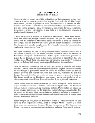 174
CAPÍTULO QUINZE
EMERGINDO DA TERRA
Naquela ocasião, na grande assembleia, os Bodhisattvas Mahasattvas que haviam vindo
de outras terras, em números que excedem os grãos de areia de oito mil Rios Ganges,
levantaram-se, juntaram as palmas das mãos, fizeram reverência e disseram ao Buda:
“Honrado pelo Mundo, se permitir-nos, após a extinção do Buda, aqui neste mundo Saha,
com um sempre crescente vigor, protegeremos, manteremos, leremos, recitaremos,
copiaremos e faremos oferecimentos à este Sutra e o proclamaremos longínqua e
amplamente através desta terra116
”.
O Buda, então, disse à multidão de Bodhisattvas Mahasattvas: “Basta! Bons homens,
vocês não necessitam proteger e manter este Sutra. Por que não? Dentro deste meu
mundo Saha há Bodhisattvas Mahasattvas iguais em número às areias de sessenta mil
Rios Ganges, cada um deles tem um séquito igual em número às areias de sessenta mil
Rios Ganges. Após a minha extinção, todos eles protegerão, ostentarão, lerão, recitarão e
proclamarão vastamente este Sutra117
.”
Tão logo o Buda disse isto, nos três mil grandes sistemas de mundos do Mundo Saha, a
terra tremeu e abriu-se, e do seu interior ilimitadas dezenas de bilhões de Bodhisattvas
Mahasattvas emergiram simultaneamente. Todos aqueles Bodhisattvas possuíam os
corpos da cor dourada, as trinta e duas marcas distintivas e inconcebível luz. Eles
residiam sob o Mundo Saha, no espaço vazio pertencente a este mundo118
. Ouvindo o
som da voz do Buda Shakyamuni, todos aqueles Bodhisattvas vieram de baixo.
Cada um daqueles Bodhisattvas era um líder que instruía e conduzia uma grande
multidão. Cada um tinha um séquito tão numeroso quanto os grãos de areia de sessenta
mil Rios Ganges. Alguns outros tinham um séquito tão numeroso quanto os grãos de
areia de cinquenta mil, quarenta mil, trinta mil, vinte mil, ou mesmo dez mil Rios
Ganges. Outros ainda tinham um séquito tão numeroso quanto os grãos de areia de um
Rio Ganges, metade de um Rio Ganges, um quarto, e sucessivamente abaixo, até um
milésimo de um décimo milésimo de um milionésimo de um nayuta de Rios Ganges.
Outros tinham um séquito numeroso contado em bilhões de nayutas. Outros tinham seu
séquito contado em centenas de milhões. Outros tinham séquito contado em dezenas de
milhões, milhões ou menos, até de dezenas de milhares. Outros tinham um séquito de
apenas mil, cem e até menos que dez discípulos. Outros tinham cinco, quatro, três, dois
ou mesmo um discípulo. Ainda outros chegavam sozinhos, preferindo o isolamento. E
assim eles eram em número ilimitado, inconcebível, para além do poder de cálculo ou da
analogia para se fazer conhecido.
Tendo emergido da terra, todos os Bodhisattvas vieram à Torre Maravilhosa dos Sete
Tipos de Joias suspensa no espaço, onde o Tathagata Muitos Tesouros e o Buda
Shakyamuni se encontravam. Chegando lá, eles circundaram os dois Honrados pelo
Mundo e curvaram-se com suas cabeças aos pés daqueles Budas. Então, eles dirigiram-se
 