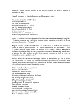 176
Tathagata. Agora, tornarei possível a tais pessoas ouvirem este Sutra e adentrar a
sabedoria do Buda.”
Naquele momento, os Grandes Bodhisattvas falaram estes versos:
“Excelente, excelente, Grande Herói,
Honrado pelo Mundo,
que todos os seres viventes
sejam fáceis de converter e salvar,
que eles possam indagar acerca
da profunda sabedoria do Buda
e, tendo ouvido-a,
compreendam-na e pratiquem-na.
Todos nós regozijamos em concordância.”
Então, o Honrado pelo Mundo elogiou os líderes de todos aqueles Grandes Bodhisattvas:
“Excelente, excelente, que vocês, bons homens, tenham enchido seus corações de alegria
em concordância com o Tathagata”.
Naquela ocasião, o Bodhisattva Maitreya e os Bodhisattvas na multidão, tão numerosos
quanto os grãos de areia de oito mil Rios Ganges, todos tiveram este pensamento: “Desde
o remoto passado, nunca vimos ou ouvimos acerca destes grandes Bodhisattvas
Mahasattvas que emergiram da terra e encontram-se diante do Honrado pelo Mundo, com
as palmas das mãos unidas, fazendo oferecimentos, curvando-se desde a cintura e
indagando-o sobre o seu bem-estar.”
Então o Bodhisattva Mahasattva Maitreya, sabendo os pensamentos que iam na mente
dos Bodhisattvas e os outros, tão numerosos quanto os grãos de areia de oito mil Rios
Ganges, bem como desejando resolver suas próprias dúvidas, juntou as palmas das suas
mãos, olhou fixamente para o Buda e disse versos:
“Estes ilimitados milhares de miríades
de kotis de Bodhisattvas
formam uma grande multidão,
tal como nunca vimos antes.
Rogamos ao Honrado Duplamente Realizado
que nos diga de onde eles vieram
e por que eles estão reunidos aqui.
Eles possuem corpos enormes,
grandes poderes de penetrações espirituais
e inconcebível sabedoria.
Eles são firmes e resolutos
em sua intenção e pensamento,
e possuem o grande poder da paciência.
Os seres viventes deleitam-se ao vê-los.
Mas, de onde eles vieram?
 