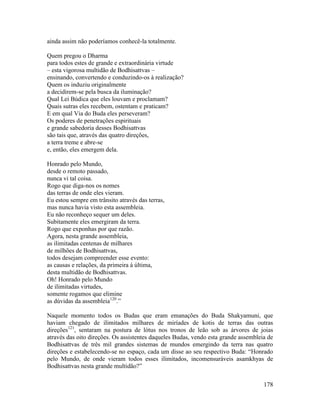 178
ainda assim não poderíamos conhecê-la totalmente.
Quem pregou o Dharma
para todos estes de grande e extraordinária virtude
– esta vigorosa multidão de Bodhisattvas –
ensinando, convertendo e conduzindo-os à realização?
Quem os induziu originalmente
a decidirem-se pela busca da iluminação?
Qual Lei Búdica que eles louvam e proclamam?
Quais sutras eles recebem, ostentam e praticam?
E em qual Via do Buda eles perseveram?
Os poderes de penetrações espirituais
e grande sabedoria desses Bodhisattvas
são tais que, através das quatro direções,
a terra treme e abre-se
e, então, eles emergem dela.
Honrado pelo Mundo,
desde o remoto passado,
nunca vi tal coisa.
Rogo que diga-nos os nomes
das terras de onde eles vieram.
Eu estou sempre em trânsito através das terras,
mas nunca havia visto esta assembleia.
Eu não reconheço sequer um deles.
Subitamente eles emergiram da terra.
Rogo que exponhas por que razão.
Agora, nesta grande assembleia,
as ilimitadas centenas de milhares
de milhões de Bodhisattvas,
todos desejam compreender esse evento:
as causas e relações, da primeira à última,
desta multidão de Bodhisattvas.
Oh! Honrado pelo Mundo
de ilimitadas virtudes,
somente rogamos que elimine
as dúvidas da assembleia120
.”
Naquele momento todos os Budas que eram emanações do Buda Shakyamuni, que
haviam chegado de ilimitados milhares de miríades de kotis de terras das outras
direções121
, sentaram na postura de lótus nos tronos de leão sob as árvores de joias
através das oito direções. Os assistentes daqueles Budas, vendo esta grande assembleia de
Bodhisattvas de três mil grandes sistemas de mundos emergindo da terra nas quatro
direções e estabelecendo-se no espaço, cada um disse ao seu respectivo Buda: “Honrado
pelo Mundo, de onde vieram todos esses ilimitados, incomensuráveis asamkhyas de
Bodhisattvas nesta grande multidão?”
 