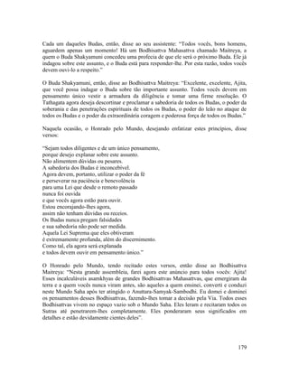 179
Cada um daqueles Budas, então, disse ao seu assistente: “Todos vocês, bons homens,
aguardem apenas um momento! Há um Bodhisattva Mahasattva chamado Maitreya, a
quem o Buda Shakyamuni concedeu uma profecia de que ele será o próximo Buda. Ele já
indagou sobre este assunto, e o Buda está para responder-lhe. Por esta razão, todos vocês
devem ouvi-lo a respeito.”
O Buda Shakyamuni, então, disse ao Bodhisattva Maitreya: “Excelente, excelente, Ajita,
que você possa indagar o Buda sobre tão importante assunto. Todos vocês devem em
pensamento único vestir a armadura da diligência e tomar uma firme resolução. O
Tathagata agora deseja descortinar e proclamar a sabedoria de todos os Budas, o poder da
soberania e das penetrações espirituais de todos os Budas, o poder do leão no ataque de
todos os Budas e o poder da extraordinária coragem e poderosa força de todos os Budas.”
Naquela ocasião, o Honrado pelo Mundo, desejando enfatizar estes princípios, disse
versos:
“Sejam todos diligentes e de um único pensamento,
porque desejo explanar sobre este assunto.
Não alimentem dúvidas ou pesares.
A sabedoria dos Budas é inconcebível.
Agora devem, portanto, utilizar o poder da fé
e perseverar na paciência e benevolência
para uma Lei que desde o remoto passado
nunca foi ouvida
e que vocês agora estão para ouvir.
Estou encorajando-lhes agora,
assim não tenham dúvidas ou receios.
Os Budas nunca pregam falsidades
e sua sabedoria não pode ser medida.
Aquela Lei Suprema que eles obtiveram
é extremamente profunda, além do discernimento.
Como tal, ela agora será explanada
e todos devem ouvir em pensamento único.”
O Honrado pelo Mundo, tendo recitado estes versos, então disse ao Bodhisattva
Maitreya: “Nesta grande assembleia, farei agora este anúncio para todos vocês: Ajita!
Esses incalculáveis asamkhyas de grandes Bodhisattvas Mahasattvas, que emergiram da
terra e a quem vocês nunca viram antes, são aqueles a quem ensinei, converti e conduzi
neste Mundo Saha após ter atingido o Anuttara-Samyak-Sambodhi. Eu domei e dominei
os pensamentos desses Bodhisattvas, fazendo-lhes tomar a decisão pela Via. Todos esses
Bodhisattvas vivem no espaço vazio sob o Mundo Saha. Eles leram e recitaram todos os
Sutras até penetrarem-lhes completamente. Eles ponderaram seus significados em
detalhes e estão devidamente cientes deles”.
 