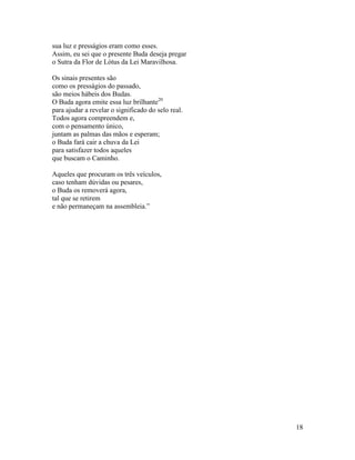 18
sua luz e presságios eram como esses.
Assim, eu sei que o presente Buda deseja pregar
o Sutra da Flor de Lótus da Lei Maravilhosa.
Os sinais presentes são
como os presságios do passado,
são meios hábeis dos Budas.
O Buda agora emite essa luz brilhante20
para ajudar a revelar o significado do selo real.
Todos agora compreendem e,
com o pensamento único,
juntam as palmas das mãos e esperam;
o Buda fará cair a chuva da Lei
para satisfazer todos aqueles
que buscam o Caminho.
Aqueles que procuram os três veículos,
caso tenham dúvidas ou pesares,
o Buda os removerá agora,
tal que se retirem
e não permaneçam na assembleia.”
 