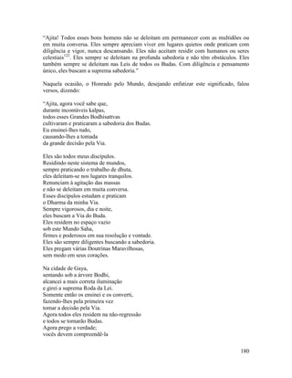 180
“Ajita! Todos esses bons homens não se deleitam em permanecer com as multidões ou
em muita conversa. Eles sempre apreciam viver em lugares quietos onde praticam com
diligência e vigor, nunca descansando. Eles não aceitam residir com humanos ou seres
celestiais122
. Eles sempre se deleitam na profunda sabedoria e não têm obstáculos. Eles
também sempre se deleitam nas Leis de todos os Budas. Com diligência e pensamento
único, eles buscam a suprema sabedoria.”
Naquela ocasião, o Honrado pelo Mundo, desejando enfatizar este significado, falou
versos, dizendo:
“Ajita, agora você sabe que,
durante incontáveis kalpas,
todos esses Grandes Bodhisattvas
cultivaram e praticaram a sabedoria dos Budas.
Eu ensinei-lhes tudo,
causando-lhes a tomada
da grande decisão pela Via.
Eles são todos meus discípulos.
Residindo neste sistema de mundos,
sempre praticando o trabalho de dhuta,
eles deleitam-se nos lugares tranquilos.
Renunciam à agitação das massas
e não se deleitam em muita conversa.
Esses discípulos estudam e praticam
o Dharma da minha Via.
Sempre vigorosos, dia e noite,
eles buscam a Via do Buda.
Eles residem no espaço vazio
sob este Mundo Saha,
firmes e poderosos em sua resolução e vontade.
Eles são sempre diligentes buscando a sabedoria.
Eles pregam várias Doutrinas Maravilhosas,
sem medo em seus corações.
Na cidade de Gaya,
sentando sob a árvore Bodhi,
alcancei a mais correta iluminação
e girei a suprema Roda da Lei.
Somente então os ensinei e os converti,
fazendo-lhes pela primeira vez
tomar a decisão pela Via.
Agora todos eles residem na não-regressão
e todos se tornarão Budas.
Agora prego a verdade;
vocês devem compreendê-la
 