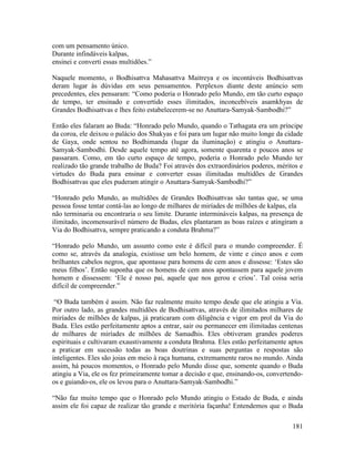 181
com um pensamento único.
Durante infindáveis kalpas,
ensinei e converti essas multidões.”
Naquele momento, o Bodhisattva Mahasattva Maitreya e os incontáveis Bodhisattvas
deram lugar às dúvidas em seus pensamentos. Perplexos diante deste anúncio sem
precedentes, eles pensaram: “Como poderia o Honrado pelo Mundo, em tão curto espaço
de tempo, ter ensinado e convertido esses ilimitados, inconcebíveis asamkhyas de
Grandes Bodhisattvas e lhes feito estabelecerem-se no Anuttara-Samyak-Sambodhi?”
Então eles falaram ao Buda: “Honrado pelo Mundo, quando o Tathagata era um príncipe
da coroa, ele deixou o palácio dos Shakyas e foi para um lugar não muito longe da cidade
de Gaya, onde sentou no Bodhimanda (lugar da iluminação) e atingiu o Anuttara-
Samyak-Sambodhi. Desde aquele tempo até agora, somente quarenta e poucos anos se
passaram. Como, em tão curto espaço de tempo, poderia o Honrado pelo Mundo ter
realizado tão grande trabalho de Buda? Foi através dos extraordinários poderes, méritos e
virtudes do Buda para ensinar e converter essas ilimitadas multidões de Grandes
Bodhisattvas que eles puderam atingir o Anuttara-Samyak-Sambodhi?”
“Honrado pelo Mundo, as multidões de Grandes Bodhisattvas são tantas que, se uma
pessoa fosse tentar contá-las ao longo de milhares de miríades de milhões de kalpas, ela
não terminaria ou encontraria o seu limite. Durante intermináveis kalpas, na presença de
ilimitado, incomensurável número de Budas, eles plantaram as boas raízes e atingiram a
Via do Bodhisattva, sempre praticando a conduta Brahma?”
“Honrado pelo Mundo, um assunto como este é difícil para o mundo compreender. É
como se, através da analogia, existisse um belo homem, de vinte e cinco anos e com
brilhantes cabelos negros, que apontasse para homens de cem anos e dissesse: ‘Estes são
meus filhos’. Então suponha que os homens de cem anos apontassem para aquele jovem
homem e dissessem: ‘Ele é nosso pai, aquele que nos gerou e criou’. Tal coisa seria
difícil de compreender.”
“O Buda também é assim. Não faz realmente muito tempo desde que ele atingiu a Via.
Por outro lado, as grandes multidões de Bodhisattvas, através de ilimitados milhares de
miríades de milhões de kalpas, já praticaram com diligência e vigor em prol da Via do
Buda. Eles estão perfeitamente aptos a entrar, sair ou permanecer em ilimitadas centenas
de milhares de miríades de milhões de Samadhis. Eles obtiveram grandes poderes
espirituais e cultivaram exaustivamente a conduta Brahma. Eles estão perfeitamente aptos
a praticar em sucessão todas as boas doutrinas e suas perguntas e respostas são
inteligentes. Eles são joias em meio à raça humana, extremamente raros no mundo. Ainda
assim, há poucos momentos, o Honrado pelo Mundo disse que, somente quando o Buda
atingiu a Via, ele os fez primeiramente tomar a decisão e que, ensinando-os, convertendo-
os e guiando-os, ele os levou para o Anuttara-Samyak-Sambodhi.”
“Não faz muito tempo que o Honrado pelo Mundo atingiu o Estado de Buda, e ainda
assim ele foi capaz de realizar tão grande e meritória façanha! Entendemos que o Buda
 