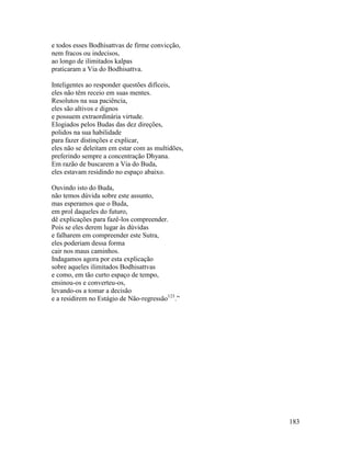 183
e todos esses Bodhisattvas de firme convicção,
nem fracos ou indecisos,
ao longo de ilimitados kalpas
praticaram a Via do Bodhisattva.
Inteligentes ao responder questões difíceis,
eles não têm receio em suas mentes.
Resolutos na sua paciência,
eles são altivos e dignos
e possuem extraordinária virtude.
Elogiados pelos Budas das dez direções,
polidos na sua habilidade
para fazer distinções e explicar,
eles não se deleitam em estar com as multidões,
preferindo sempre a concentração Dhyana.
Em razão de buscarem a Via do Buda,
eles estavam residindo no espaço abaixo.
Ouvindo isto do Buda,
não temos dúvida sobre este assunto,
mas esperamos que o Buda,
em prol daqueles do futuro,
dê explicações para fazê-los compreender.
Pois se eles derem lugar às dúvidas
e falharem em compreender este Sutra,
eles poderiam dessa forma
cair nos maus caminhos.
Indagamos agora por esta explicação
sobre aqueles ilimitados Bodhisattvas
e como, em tão curto espaço de tempo,
ensinou-os e converteu-os,
levando-os a tomar a decisão
e a residirem no Estágio de Não-regressão123
.”
 