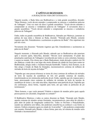 184
CAPÍTULO DEZESSEIS
A DURAÇÃO DA VIDA DO TATHAGATA
Naquela ocasião, o Buda falou aos Bodhisattvas e a toda grande assembleia, dizendo:
“Bons Homens, vocês devem entender e compreender as sinceras e verdadeiras palavras
do Tathagata”. Uma vez mais ele disse à grande assembleia: “Vocês devem entender e
compreender as sinceras e verdadeiras palavras do Tathagata”. E novamente disse à
grande assembleia: “Vocês devem entender e compreender as sinceras e verdadeiras
palavras do Tathagata”.
Então, todos na grande assembleia de Bodhisattvas, liderados por Maitreya, juntaram as
palmas de suas mãos e falaram ao Buda, dizendo: “Honrado pelo Mundo, somente
rogamos que fale. Entenderemos e aceitaremos as palavras do Buda”. Eles repetiram isto
por três vezes.
Novamente eles disseram: “Somente rogamos que fale. Entenderemos e aceitaremos as
palavras do Buda”.
Naquele momento, o Honrado pelo Mundo, sabendo que os Bodhisattvas não parariam
após o terceiro apelo, falou-lhes, dizendo: “Devem ouvir atentamente. O poder das
penetrações espirituais do Tathagata é reconhecido por todos os seres celestiais, humanos
e asuras no mundo. Eles dizem que o Buda Shakyamuni, tendo deixado o palácio do Clã
dos Shakyas e tendo ido a um lugar não muito distante da cidade de Gaya para sentar no
Bodhimanda, atingiu então o Anuttara-Samyak-Sambodhi. Todavia, bons homens, eu de
fato atingi o Estado de Buda há ilimitados, incomensuráveis centenas de milhares de
miríades de kotis de nayutas de kalpas124
”.
“Suponha que uma pessoa triturasse as terras de cinco centenas de milhares de miríades
de kotis de nayutas de asamkhyas de três mil grandes sistemas de mundos,
transformando-as em minúsculas partículas de pó. Então, suponha que ela viajasse para o
leste, atravessando cinco centenas de milhares de miríades de kotis de nayutas de
asamkhyas de terras e, em cada uma delas, depositasse uma partícula de pó. Suponha que
ela continuasse, dessa forma, viajando para leste, até que todas as partículas de pó
terminassem.”
“Bons homens, o que vocês pensam? Poderia o número de mundos pelos quais aquela
pessoa passou ser calculado, imaginado ou contado?”
O Bodhisattva Maitreya e todos os outros disseram ao Buda: “Honrado pelo Mundo,
aqueles sistemas de mundos seriam ilimitados, incomensuráveis, para além do cálculo e
para além do poder da imaginação conhecê-los. Todos os Ouvintes e Pratyekabudas,
usando sua sabedoria sem falhas, não poderiam concebê-los ou conhecer o seu limite ou
número. Embora estejamos agora no estado de Avaivartika125
, não podemos compreender
este assunto, Honrado pelo Mundo, e dessa forma, para nós, tal sistema de mundos seria
ilimitado e incomensurável”.
 