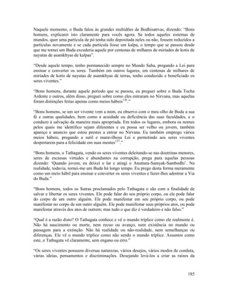 185
Naquele momento, o Buda falou às grandes multidões de Bodhisattvas, dizendo: “Bons
homens, explicarei isto claramente para vocês agora. Se todos aqueles sistemas de
mundos, quer uma partícula de pó tenha sido depositada neles ou não, fossem reduzidos a
partículas novamente e se cada partícula fosse um kalpa, o tempo que se passou desde
que me tornei um Buda excederia aquele por centenas de milhares de miríades de kotis de
nayutas de asamkhyas de kalpas”.
“Desde aquele tempo, tenho permanecido sempre no Mundo Saha, pregando a Lei para
ensinar e converter os seres. Também em outros lugares, em centenas de milhares de
miríades de kotis de nayutas de asamkhyas de terras, tenho conduzido e beneficiado os
seres viventes.”
“Bons homens, durante aquele período que se passou, eu preguei sobre o Buda Tocha
Ardente e outros, além disso, preguei sobre como eles entraram no Nirvana, mas aquelas
foram distinções feitas apenas como meios hábeis126
.”
“Bons homens, se um ser vivente vem a mim, eu observo com o meu olho de Buda a sua
fé e outras qualidades, bem como a acuidade ou deficiência das suas faculdades, e o
conduzo à salvação da maneira mais apropriada. Em todos os lugares, embora os nomes
pelos quais me identifico sejam diferentes e eu possa ser velho ou jovem, também
apareço e anuncio que estou prestes a entrar no Nirvana. Eu também emprego vários
meios hábeis, pregando a sutil e maravilhosa Lei e permitindo aos seres viventes
despertarem para a felicidade em suas mentes127
.”
“Bons homens, o Tathagata, vendo os seres viventes deleitando-se nas doutrinas menores,
seres de escassas virtudes e abundantes na corrupção, prega para aquelas pessoas
dizendo: ‘Quando jovem, eu deixei o lar e atingi o Anuttara-Samyak-Sambodhi’. Na
realidade, todavia, tornei-me um Buda há longo tempo. Eu prego desta forma meramente
como um meio hábil para ensinar e converter os seres viventes e fazer-lhes adentrar a Via
do Buda.”
“Bons homens, todos os Sutras proclamados pelo Tathagata o são com a finalidade de
salvar e libertar os seres viventes. Ele pode falar do seu próprio corpo, ou ele pode falar
do corpo de um outro alguém. Ele pode manifestar em seu próprio corpo, ou pode
manifestar no corpo de um outro alguém. Ele pode manifestar seus próprios atos, ou pode
manifestar através dos atos de outrem; mas tudo o que diz é verdadeiro e não falso.”
“Qual é a razão disto? O Tathagata conhece e vê o mundo tríplice como ele realmente é.
Não há nascimento ou morte, nem recuo ou avanço, nem existência no mundo ou
passagem para a extinção. Não há realidade ou não-realidade, nem semelhanças ou
diferenças. Ele vê o mundo tríplice como não sendo o mundo tríplice. Assuntos como
este, o Tathagata vê claramente, sem engano ou erro.”
“Os seres viventes possuem diversas naturezas, vários desejos, vários modos de conduta,
várias ideias, pensamentos e discriminações. Desejando levá-los a criar as raízes da
 