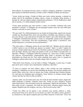 186
benevolência, ele emprega diversas causas e relações, analogias, parábolas e expressões
para explicar as diferentes doutrinas, levando a cabo o trabalho do Buda sem descanso.”
“Assim, desde que atingi o Estado de Buda num muito remoto passado, a duração da
minha vida foi de asamkhyas de kalpas, eterna e nunca se extinguiu. Bons homens, a
duração de vida que adquiri quando originalmente pratiquei a Via do Bodhisattva ainda
não se exauriu, e é o dobro daquele número acima.”
“Como agora proclamo que estou prestes a entrar em extinção, realmente não estou
passando à extinção. O Tathagata usa esta passagem apenas como um meio hábil para
ensinar e converter os seres viventes.”
“Por que razão? Se o Buda permanecesse no mundo um longo tempo, aqueles de escassas
virtudes que não plantam boas raízes, que são pobres e humildes, que cobiçam os objetos
dos cinco desejos e que estão presos na malha das ilusões e das visões distorcidas, vendo
o Tathagata constantemente presente e nunca se extinguindo, tornar-se-iam arrogantes,
preguiçosos e irreverentes. Eles não considerariam o quão difícil é encontrá-lo, nem
seriam respeitosos e reverentes em seus pensamentos.”
“Por estas razões, o Tathagata, através de um meio hábil, diz: ‘Monges, devem saber que
é difícil reunir-se com um Buda que aparece no mundo’. Qual é a razão? Aqueles de
escassas virtudes podem passar através de ilimitadas centenas de milhares de miríades de
kotis de kalpas, durante cujo tempo eles podem ou não ver um Buda. O porquê disto, eu
digo-lhes: ‘Monges, o Tathagata é difícil de conseguir ver’. Esses seres viventes, ouvindo
tais palavras, necessariamente compreenderão quão difícil é encontrar um Buda e
alimentarão um desejo por ele. Eles, então, plantarão boas raízes. Este é o porquê do
Tathagata, embora nunca entre em extinção, pregar sobre a extinção.”
“Além disso, bons homens, a Lei de todos os Budas, Tathagatas, é como esta e é usada
para salvar seres viventes. Isto é inteiramente verdadeiro e não falso.”
“É como se existisse um bom médico, sábio e bem versado nas artes medicinais,
inteligente e habilidoso na cura de uma infinidade de doenças. Este homem também tem
muitos filhos, talvez dez, vinte ou mesmo cem. Então, solicitado pela clientela distante,
ele viaja para um longínquo país estrangeiro. Neste ínterim, as crianças tomam algum
veneno, que lhes faz rolar no chão em delírio.”
“Apenas, então, seu pai retorna para casa. Em razão de terem tomado veneno, alguns dos
filhos perderam os sentidos, enquanto outros não. Vendo seu pai a distância, ficaram
todos muito felizes. Eles curvaram-se para ele, ajoelharam e depois lhe informaram: ‘Seja
bem-vindo em paz e segurança. Em razão de nossa tolice, tomamos algum veneno por
engano. Rogamos que nos recupere, cure-nos, e devolva-nos nossas vidas.’”
“Vendo seus filhos em tal agonia, o pai consultou suas receitas médicas e, então,
procurou por finas ervas, boas na cor, no aroma e no sabor. Ele então as moeu, peneirou-
as, misturou-as e deu aquele composto para seus filhos tomarem. E disse-lhes: ‘Este é um
 