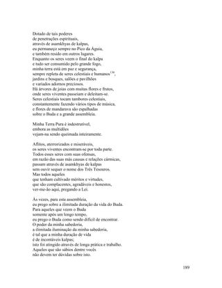 189
Dotado de tais poderes
de penetrações espirituais,
através de asamkhyas de kalpas,
eu permaneço sempre no Pico da Águia,
e também resido em outros lugares.
Enquanto os seres veem o final do kalpa
e tudo ser consumido pelo grande fogo,
minha terra está em paz e segurança,
sempre repleta de seres celestiais e humanos130
,
jardins e bosques, salões e pavilhões
e variados adornos preciosos.
Há árvores de joias com muitas flores e frutos,
onde seres viventes passeiam e deleitam-se.
Seres celestiais tocam tambores celestiais,
constantemente fazendo vários tipos de música,
e flores de mandarava são espalhadas
sobre o Buda e a grande assembleia.
Minha Terra Pura é indestrutível,
embora as multidões
vejam-na sendo queimada inteiramente.
Aflitos, aterrorizados e miseráveis,
os seres viventes encontram-se por toda parte.
Todos esses seres com suas ofensas,
em razão das suas más causas e relações cármicas,
passam através de asamkhyas de kalpas
sem ouvir sequer o nome dos Três Tesouros.
Mas todos aqueles
que tenham cultivado méritos e virtudes,
que são complacentes, agradáveis e honestos,
ver-me-ão aqui, pregando a Lei.
Às vezes, para esta assembleia,
eu prego sobre a ilimitada duração da vida do Buda.
Para aqueles que veem o Buda
somente após um longo tempo,
eu prego o Buda como sendo difícil de encontrar.
O poder da minha sabedoria,
a ilimitada iluminação da minha sabedoria,
é tal que a minha duração de vida
é de incontáveis kalpas;
isto foi atingido através de longa prática e trabalho.
Aqueles que são sábios dentre vocês
não devem ter dúvidas sobre isto.
 
