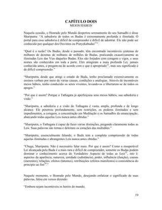 19
CAPÍTULO DOIS
MEIOS HÁBEIS
Naquela ocasião, o Honrado pelo Mundo despertou serenamente do seu Samadhi e disse
Shariputra: “A sabedoria de todos os Budas é extremamente profunda e ilimitada. O
portal para essa sabedoria é difícil de compreender e difícil de adentrar. Ele não pode ser
conhecido por qualquer dos Ouvintes ou Pratyekabudas21
”.
“Qual é a razão? Os Budas, desde o passado, têm encontrado incontáveis centenas de
milhares de dezenas de milhares de milhões de Budas, praticando exaustivamente as
ilimitadas Leis das Vias daqueles Budas. Eles são forjados com coragem e vigor, e seus
nomes são conhecidos em toda a parte. Eles atingiram a mais profunda Lei, jamais
conhecida antes, e pregam-na de acordo com o que é apropriado22
, mas seu significado é
de difícil compreensão.”
“Shariputra, desde que atingi o estado de Buda, tenho proclamado extensivamente os
ensinos verbais por meio de várias causas, condições e analogias. Através de incontáveis
meios hábeis, tenho conduzido os seres viventes, levando-os a libertarem-se de todos os
apegos.”
“Por que é assim? Porque o Tathagata já aperfeiçoou seus meios hábeis, sua sabedoria e
visão.”
“Shariputra, a sabedoria e a visão do Tathagata é vasta, ampla, profunda e de longo
alcance. Ele penetrou profundamente, sem restrições, os poderes ilimitados e sem
impedimentos, a coragem, a concentração em Meditação e os Samadhis da emancipação,
abarcando todas aquelas Leis nunca antes obtidas.”
“Shariputra, o Tathagata é capaz de fazer várias distinções, pregando claramente todas as
Leis. Suas palavras são ternas e deleitam os corações das multidões.”
“Shariputra, essencialmente falando, o Buda tem a completa compreensão de todas
aquelas ilimitadas e abrangentes Leis nunca antes obtidas.”
“Chega, Shariputra. Não é necessário falar mais. Por que é assim? Como a insuperável
Lei alcançada pelo Buda é a mais rara e difícil de compreender, somente os Budas podem
dominar o conhecimento acerca do Verdadeiro Aspecto de todas as Leis23
, isto é:
aspectos da aparência, natureza, entidade (substância), poder, influência (função), causas
(inerentes), relações, efeitos (latentes), retribuições (efeitos manifestos) e consistência do
princípio ao fim24
.”
Naquele momento, o Honrado pelo Mundo, desejando enfatizar o significado de suas
palavras, falou em versos dizendo:
“Embora sejam incontáveis os heróis do mundo,
 