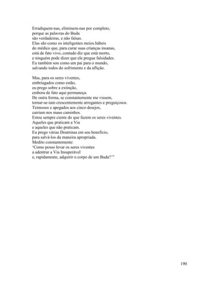 190
Erradiquem-nas, eliminem-nas por completo,
porque as palavras do Buda
são verdadeiras, e não falsas.
Elas são como os inteligentes meios hábeis
do médico que, para curar suas crianças insanas,
está de fato vivo, contudo diz que está morto,
e ninguém pode dizer que ele pregue falsidades.
Eu também sou como um pai para o mundo,
salvando todos do sofrimento e da aflição.
Mas, para os seres viventes,
embriagados como estão,
eu prego sobre a extinção,
embora de fato aqui permaneça.
De outra forma, se constantemente me vissem,
tornar-se-iam crescentemente arrogantes e preguiçosos.
Teimosos e apegados aos cinco desejos,
cairiam nos maus caminhos.
Estou sempre ciente do que fazem os seres viventes.
Aqueles que praticam a Via
e aqueles que não praticam.
Eu prego várias Doutrinas em seu benefício,
para salvá-los da maneira apropriada.
Medito constantemente:
‘Como posso levar os seres viventes
a adentrar a Via Insuperável
e, rapidamente, adquirir o corpo de um Buda?’”
 