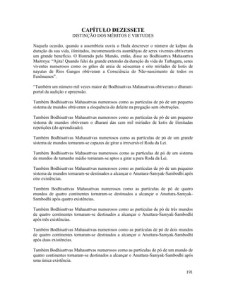 191
CAPÍTULO DEZESSETE
DISTINÇÃO DOS MÉRITOS E VIRTUDES
Naquela ocasião, quando a assembleia ouviu o Buda descrever o número de kalpas da
duração da sua vida, ilimitados, incomensuráveis asamkhyas de seres viventes obtiveram
um grande benefício. O Honrado pelo Mundo, então, disse ao Bodhisattva Mahasattva
Maitreya: “Ajita! Quando falei da grande extensão da duração da vida do Tathagata, seres
viventes numerosos como os grãos de areia de seiscentas e oito miríades de kotis de
nayutas de Rios Ganges obtiveram a Consciência do Não-nascimento de todos os
Fenômenos”.
“Também um número mil vezes maior de Bodhisattvas Mahasattvas obtiveram o dharani-
portal da audição e apreensão.
Também Bodhisattvas Mahasattvas numerosos como as partículas de pó de um pequeno
sistema de mundos obtiveram a eloquência do deleite na pregação sem obstruções.
Também Bodhisattvas Mahasattvas numerosos como as partículas de pó de um pequeno
sistema de mundos obtiveram o dharani das cem mil miríades de kotis de ilimitadas
repetições (do aprendizado).
Também Bodhisattvas Mahasattvas numerosos como as partículas de pó de um grande
sistema de mundos tornaram-se capazes de girar a irreversível Roda da Lei.
Também Bodhisattvas Mahasattvas numerosos como as partículas de pó de um sistema
de mundos de tamanho médio tornaram-se aptos a girar a pura Roda da Lei.
Também Bodhisattvas Mahasattvas numerosos como as partículas de pó de um pequeno
sistema de mundos tornaram-se destinados a alcançar o Anuttara-Samyak-Sambodhi após
oito existências.
Também Bodhisattvas Mahasattvas numerosos como as partículas de pó de quatro
mundos de quatro continentes tornaram-se destinados a alcançar o Anuttara-Samyak-
Sambodhi após quatro existências.
Também Bodhisattvas Mahasattvas numerosos como as partículas de pó de três mundos
de quatro continentes tornaram-se destinados a alcançar o Anuttara-Samyak-Sambodhi
após três existências.
Também Bodhisattvas Mahasattvas numerosos como as partículas de pó de dois mundos
de quatro continentes tornaram-se destinados a alcançar o Anuttara-Samyak-Sambodhi
após duas existências.
Também Bodhisattvas Mahasattvas numerosos como as partículas de pó de um mundo de
quatro continentes tornaram-se destinados a alcançar o Anuttara-Samyak-Sambodhi após
uma única existência.
 