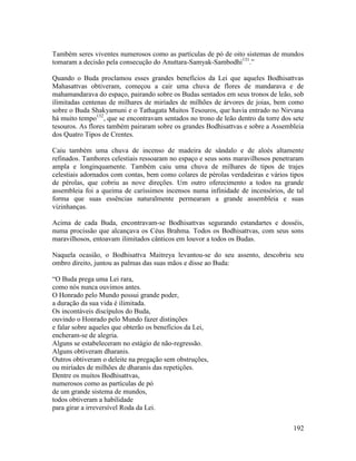 192
Também seres viventes numerosos como as partículas de pó de oito sistemas de mundos
tomaram a decisão pela consecução do Anuttara-Samyak-Sambodhi131
.”
Quando o Buda proclamou esses grandes benefícios da Lei que aqueles Bodhisattvas
Mahasattvas obtiveram, começou a cair uma chuva de flores de mandarava e de
mahamandarava do espaço, pairando sobre os Budas sentados em seus tronos de leão, sob
ilimitadas centenas de milhares de miríades de milhões de árvores de joias, bem como
sobre o Buda Shakyamuni e o Tathagata Muitos Tesouros, que havia entrado no Nirvana
há muito tempo132
, que se encontravam sentados no trono de leão dentro da torre dos sete
tesouros. As flores também pairaram sobre os grandes Bodhisattvas e sobre a Assembleia
dos Quatro Tipos de Crentes.
Caiu também uma chuva de incenso de madeira de sândalo e de aloés altamente
refinados. Tambores celestiais ressoaram no espaço e seus sons maravilhosos penetraram
ampla e longinquamente. Também caiu uma chuva de milhares de tipos de trajes
celestiais adornados com contas, bem como colares de pérolas verdadeiras e vários tipos
de pérolas, que cobriu as nove direções. Um outro oferecimento a todos na grande
assembleia foi a queima de caríssimos incensos numa infinidade de incensórios, de tal
forma que suas essências naturalmente permearam a grande assembleia e suas
vizinhanças.
Acima de cada Buda, encontravam-se Bodhisattvas segurando estandartes e dosséis,
numa procissão que alcançava os Céus Brahma. Todos os Bodhisattvas, com seus sons
maravilhosos, entoavam ilimitados cânticos em louvor a todos os Budas.
Naquela ocasião, o Bodhisattva Maitreya levantou-se do seu assento, descobriu seu
ombro direito, juntou as palmas das suas mãos e disse ao Buda:
“O Buda prega uma Lei rara,
como nós nunca ouvimos antes.
O Honrado pelo Mundo possui grande poder,
a duração da sua vida é ilimitada.
Os incontáveis discípulos do Buda,
ouvindo o Honrado pelo Mundo fazer distinções
e falar sobre aqueles que obterão os benefícios da Lei,
encheram-se de alegria.
Alguns se estabeleceram no estágio de não-regressão.
Alguns obtiveram dharanis.
Outros obtiveram o deleite na pregação sem obstruções,
ou miríades de milhões de dharanis das repetições.
Dentre os muitos Bodhisattvas,
numerosos como as partículas de pó
de um grande sistema de mundos,
todos obtiveram a habilidade
para girar a irreversível Roda da Lei.
 