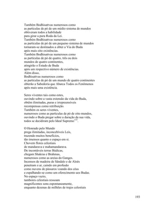 193
Também Bodhisattvas numerosos como
as partículas de pó de um médio sistema de mundos
obtiveram todos a habilidade
para girar a pura Roda da Lei.
Também Bodhisattvas numerosos como
as partículas de pó de um pequeno sistema de mundos
tornaram-se destinados a obter a Via do Buda
após mais oito existências.
Também Bodhisattvas numerosos como
as partículas de pó de quatro, três ou dois
mundos de quatro continentes,
atingirão o Estado de Buda
após um respectivo número de existências.
Além disso,
Bodhisattvas numerosos como
as partículas de pó de um mundo de quatro continentes
obterão a Sabedoria que Abarca Todos os Fenômenos
após mais uma existência.
Seres viventes tais como estes,
ouvindo sobre a vasta extensão da vida do Buda,
obtêm ilimitadas, puras e irrepreensíveis
recompensas como retribuição.
Também os seres viventes,
numerosos como as partículas de pó de oito mundos,
ouvindo o Buda pregar sobre a duração da sua vida,
todos se decidiram pelo Ideal Supremo133
.
O Honrado pelo Mundo
prega ilimitadas, inconcebíveis Leis,
trazendo muitos benefícios,
tão imensos quanto o espaço em si.
Chovem flores celestiais
de mandarava e mahamandarava.
De incontáveis terras Búdicas,
chegam Shakras e Brahmas,
numerosos como as areias do Ganges.
Incensos de madeira de Sândalo e de Aloés
penetram o ar, caindo em profusão
como nuvens de pássaros voando dos céus
e espalhando-se como um oferecimento aos Budas.
No espaço vazio,
tambores celestiais ressoam
magnificentes sons espontaneamente,
enquanto dezenas de milhões de trajes celestiais
 