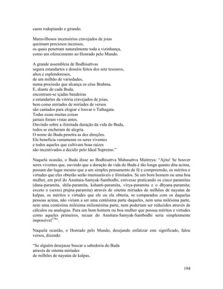 194
caem rodopiando e girando.
Maravilhosos incensórios cravejados de joias
queimam preciosos incensos,
os quais penetram naturalmente toda a vizinhança,
como um oferecimento ao Honrado pelo Mundo.
A grande assembleia de Bodhisattvas
segura estandartes e dosséis feitos dos sete tesouros,
altos e esplendorosos,
de um milhão de variedades,
numa procissão que alcança os céus Brahma.
E, diante de cada Buda,
encontram-se içadas bandeiras
e estandartes da vitória cravejados de joias,
bem como miríades de miríades de versos
são cantados para elogiar e louvar o Tathagata.
Todas essas muitas coisas
jamais foram vistas antes.
Ouvindo sobre a ilimitada duração da vida do Buda,
todos se encheram de alegria.
O nome do Buda penetra as dez direções.
Ele beneficia vastamente os seres viventes
e todos aqueles que cultivam boas raízes
são incentivados a decidir pelo Ideal Supremo.”
Naquela ocasião, o Buda disse ao Bodhisattva Mahasattva Maitreya: “Ajita! Se houver
seres viventes que, ouvindo que a duração da vida do Buda é tão longa quanto dita acima,
possam dar lugar mesmo que a um simples pensamento de fé e compreensão, os méritos e
virtudes que eles obterão serão imensuráveis e ilimitados. Se um bom homem ou uma boa
mulher, em prol do Anuttara-Samyak-Sambodhi, estivesse praticando os cinco paramitas
(dana-paramita, shila-paramita, kshanti-paramita, virya-paramita e o dhyana-paramita;
exceto o (sexto) prajna-paramita) através de oitenta miríades de milhões de nayutas de
kalpas, os méritos e virtudes que ele ou ela obteria, se comparados com os daquelas
pessoas acima, não viriam a ser uma centésima parte daqueles, nem uma milésima parte,
nem uma centésima milésima milionésima parte, nem poderiam ser reduzidos através de
cálculos ou analogias. Para um bom homem ou boa mulher que possua méritos e virtudes
como aqueles primeiros, recuar do Anuttara-Samyak-Sambodhi seria simplesmente
impossível134
”.
Naquela ocasião, o Honrado pelo Mundo, desejando enfatizar este significado, falou
versos, dizendo:
“Se alguém desejasse buscar a sabedoria do Buda
através de oitenta miríades
de milhões de nayutas de kalpas,
 