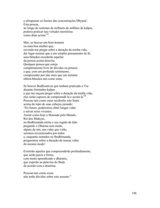 196
e ultrapassar os limites das concentrações Dhyana’.
Esta pessoa,
ao longo de centenas de milhares de milhões de kalpas,
poderia praticar tais virtudes meritórias
como ditas acima135
.
Mas, se houver um bom homem
ou uma boa mulher que,
ouvindo-me pregar sobre a duração da minha vida,
der lugar mesmo que a um simples pensamento de fé,
suas bênçãos excederão aquelas
da pessoa acima descrita.
Qualquer pessoa que esteja
completamente livre de dúvidas ou pesares
e que, com um profundo sentimento,
compreender por não mais que um instante
obterá bênçãos tais como estas.
Se houver Bodhisattvas que tenham praticado a Via
durante ilimitados kalpas
e que me ouçam pregar sobre a duração da minha vida,
eles serão capazes de compreendê-la e aceitá-la136
.
Pessoas tais como estas receberão este Sutra
acima do topo de suas cabeças jurando:
‘No futuro, poderemos obter longas vidas
e salvar seres viventes.
Assim como hoje o Honrado pelo Mundo,
Rei dos Shakyas,
no Bodhimanda emite o seu rugido de leão
pregando o Dharma sem medo,
alguns de nós, nas vidas que virão,
seremos reverenciados por todos
e, enquanto sentados no Bodhimanda,
pregaremos sobre a duração de nossas vidas
do mesmo modo’.
Existirão aqueles que compreenderão profundamente,
que serão puros e fortes,
com muito aprendizado e dharanis,
que exporão as palavras do Buda
de acordo com a doutrina.
Pessoas tais como essas
não terão dúvidas sobre este assunto.”
 