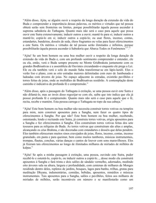 197
“Além disso, Ajita, se alguém ouvir a respeito da longa duração da extensão da vida do
Buda e compreender a importância dessas palavras, os méritos e virtudes que tal pessoa
obterá serão sem fronteiras ou limites, porque possibilitarão àquela pessoa ascender à
suprema sabedoria do Tathagata. Quanto mais não será o caso para aquele que possa
ouvir este Sutra extensivamente; induzir outros a ouvir; mantê-lo para si; induzir outros a
mantê-lo; copiá-lo em si; induzir outros a copiá-lo; ou usar flores, incenso, contas,
estandartes, bandeiras, dosséis de seda, óleos fragrantes ou velas para fazer oferecimentos
a este Sutra. Os méritos e virtudes de tal pessoa serão ilimitados e infinitos, porque
possibilitarão àquela pessoa ascender à Sabedoria que Abarca Todos os Fenômenos137
.”
“Ajita! Se um bom homem ou uma boa mulher ouvir a respeito da longa duração da
extensão da vida do Buda e, com um profundo sentimento compreender e entender, ele
ou ela, então, verá o Buda sempre presente no Monte Gridhrakuta juntamente com os
grandes Bodhisattvas e a assembleia de Ouvintes circundando-o enquanto ele prega a Lei.
Ele ou ela também verá o solo do mundo Saha transformar-se em lápis-lazúli. Eles o
verão liso e plano, com as oito estradas maiores delimitadas com ouro de Jambunada e
ladeadas com árvores de joias. No espaço adjacente às estradas, existirão pavilhões e
torres feitas de joias, onde as multidões de Bodhisattvas residirão. A contemplação deste
caminho é indicativa de profunda fé e compreensão.”
“Além disso, após a passagem do Tathagata à extinção, se uma pessoa ouvir este Sutra e
não difamá-lo, mas ao invés disso regozijar-se com ele, saiba que isto indica que ela já
possui profunda fé e compreensão. Quanto mais não será o caso para aquele que o lê,
recita, recebe e mantém. Esta pessoa carrega o Tathagata no topo da sua cabeça.”
“Ajita! Este bom homem ou boa mulher não necessita construir torres votivas ou templos
para mim, nem construir aposentos para a Sangha, nem fazer os quatro tipos de
oferecimentos à Sangha. Por que não? Este bom homem ou boa mulher, recebendo,
ostentando, lendo e recitando este Sutra, já construiu torres votivas, erigiu aposentos para
a Sangha e fez oferecimentos à Sangha. Eles construíram torres votivas feitas dos sete
tesouros para as relíquias do Buda. As torres votivas que construíram são altas e amplas,
alcançando os céus Brahma, e são decoradas com estandartes e dosséis que delas pendem.
Eles também ofereceram muitos sinos cravejados de joias, flores, incenso, contas, incenso
granulado, em pasta e para queimar, bem como muitos tambores, músicas instrumentais,
trompas, flautas, conchas, várias danças e cantos de louvor com sons maravilhosos. Eles
já fizeram tais oferecimentos ao longo de ilimitados milhares de miríades de milhões de
kalpas.”
“Ajita! Se após a minha passagem à extinção, uma pessoa, ouvindo este Sutra, puder
recebê-lo e ostentá-lo, copiá-lo, ou induzir outros a copiá-lo..., desse modo ela construirá
aposentos à Sangha e fará trinta e dois salões de sândalo vermelho, adornados, medindo
oito árvores sala na altura, largura e profundidade, com centenas de milhares de Monges
residindo dentro deles, repletos de jardins, bosques, lagos para banho, trilhas, grutas para
meditação Dhyana, indumentárias, comidas, bebidas, aposentos, remédios e músicas
instrumentais. Tais aposentos para a Sangha, salões e pavilhões, feitos aos milhares de
miríades de milhões, serão incontáveis em número e se manifestarão como um
 