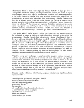 198
oferecimento diante de mim e da Sangha de Monges. Portanto, eu digo que após o
Tathagata ter entrado em extinção, se uma pessoa receber, ostentar, ler, recitar ou expor
este Sutra para outros, se ela copiá-lo, induzir outros a copiá-lo, ou a fazer oferecimentos
a este Sutra, ela não necessitará, além disso, construir torres votivas, monastérios ou
aposentos para a Sangha, nem necessitará fazer oferecimentos à Sangha. Quanto mais
isso não se aplicará a uma pessoa que possa ostentar este Sutra e ao mesmo tempo
praticar a doação, observando preceitos, possuindo a paciência, o vigor, o pensamento
único e a sabedoria138
. Sua virtude será suprema, ilimitada e incomensurável. Assim
como o espaço ao norte, ao leste, ao sul, ao oeste, no centro, no zenith e no nadir é
ilimitado e infinito, assim também os méritos e virtudes dessa pessoa serão ilimitados e
infinitos e ela rapidamente atingirá a Sabedoria que Abarca Todos os Fenômenos139
.”
“Uma pessoa pode ler, recitar, receber e manter este Sutra, explicá-lo aos outros, copiá-
lo, ou induzir os outros a copiá-lo, e pode, além disso, construir torres votivas ou
aposentos para a Sangha. Ela pode fazer oferecimentos e louvar a Sangha de Ouvintes e
louvar os méritos e virtudes dos Bodhisattvas através de centenas de milhares de miríades
de milhões de modos. Além disso, ela pode explicar os significados contidos no Sutra da
Flor de Lótus da Lei Maravilhosa para outros, de acordo com as suas várias causas e
condições. E mais, ela pode observar puramente os preceitos, viver em harmonia com as
pessoas, ser paciente e sem ódio e ter uma sólida decisão e determinação. Ela pode
sempre valorizar a meditação Dhyana, obtendo a profunda concentração. Ela pode ser
vigorosa e heróica, desenvolvendo-se em todas as boas doutrinas. Ela pode possuir
faculdades apuradas e sabedoria e ser hábil na resposta às questões.”
“Ajita! Se houver um bom homem ou uma boa mulher que, após a minha passagem à
extinção, seja apto a receber, manter, ler e recitar este Sutra e que também seja capaz de
acumular essas outras boas ações e virtudes meritórias ditas acima, tal pessoa já está em
direção ao Bodhimanda, ela já está próxima do Anuttara-Samyak-Sambodhi e está
sentada sob a árvore da Via. Ajita! Onde quer que tal bom homem ou boa mulher se
encontre, se ele ou ela estiver sentado, em pé ou caminhando, uma torre votiva deveria
ser construída naquele local e todos os seres celestiais e humanos deveriam fazer
oferecimentos para eles como se fosse uma torre votiva do Buda140
.”
Naquela ocasião, o Honrado pelo Mundo, desejando enfatizar este significado, falou
versos, dizendo:
“Se uma pessoa, após a minha passagem à extinção,
puder reverentemente manter este Sutra,
suas bênçãos serão ilimitadas,
como acima descrevi141
.
Porque então,
ela completará todas as formas de oferecimentos
e construirá torres votivas às relíquias
adornadas com os sete tesouros,
torres altas e amplas,
alcançando os Céus Brahma,
 