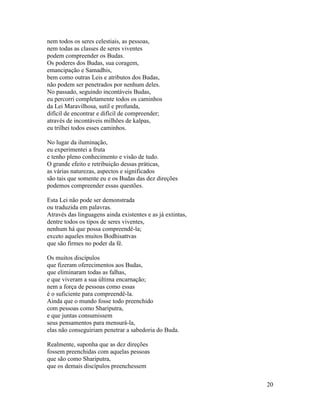 20
nem todos os seres celestiais, as pessoas,
nem todas as classes de seres viventes
podem compreender os Budas.
Os poderes dos Budas, sua coragem,
emancipação e Samadhis,
bem como outras Leis e atributos dos Budas,
não podem ser penetrados por nenhum deles.
No passado, seguindo incontáveis Budas,
eu percorri completamente todos os caminhos
da Lei Maravilhosa, sutil e profunda,
difícil de encontrar e difícil de compreender;
através de incontáveis milhões de kalpas,
eu trilhei todos esses caminhos.
No lugar da iluminação,
eu experimentei a fruta
e tenho pleno conhecimento e visão de tudo.
O grande efeito e retribuição dessas práticas,
as várias naturezas, aspectos e significados
são tais que somente eu e os Budas das dez direções
podemos compreender essas questões.
Esta Lei não pode ser demonstrada
ou traduzida em palavras.
Através das linguagens ainda existentes e as já extintas,
dentre todos os tipos de seres viventes,
nenhum há que possa compreendê-la;
exceto aqueles muitos Bodhisattvas
que são firmes no poder da fé.
Os muitos discípulos
que fizeram oferecimentos aos Budas,
que eliminaram todas as falhas,
e que viveram a sua última encarnação;
nem a força de pessoas como essas
é o suficiente para compreendê-la.
Ainda que o mundo fosse todo preenchido
com pessoas como Shariputra,
e que juntas consumissem
seus pensamentos para mensurá-la,
elas não conseguiriam penetrar a sabedoria do Buda.
Realmente, suponha que as dez direções
fossem preenchidas com aquelas pessoas
que são como Shariputra,
que os demais discípulos preenchessem
 