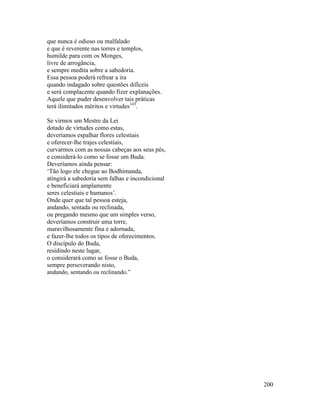 200
que nunca é odioso ou malfalado
e que é reverente nas torres e templos,
humilde para com os Monges,
livre de arrogância,
e sempre medita sobre a sabedoria.
Essa pessoa poderá refrear a ira
quando indagado sobre questões difíceis
e será complacente quando fizer explanações.
Aquele que puder desenvolver tais práticas
terá ilimitados méritos e virtudes143
.
Se virmos um Mestre da Lei
dotado de virtudes como estas,
deveríamos espalhar flores celestiais
e oferecer-lhe trajes celestiais,
curvarmos com as nossas cabeças aos seus pés,
e considerá-lo como se fosse um Buda.
Deveríamos ainda pensar:
‘Tão logo ele chegue ao Bodhimanda,
atingirá a sabedoria sem falhas e incondicional
e beneficiará amplamente
seres celestiais e humanos’.
Onde quer que tal pessoa esteja,
andando, sentada ou reclinada,
ou pregando mesmo que um simples verso,
deveríamos construir uma torre,
maravilhosamente fina e adornada,
e fazer-lhe todos os tipos de oferecimentos.
O discípulo do Buda,
residindo neste lugar,
o considerará como se fosse o Buda,
sempre perseverando nisto,
andando, sentando ou reclinando.”
 