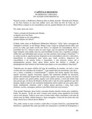 201
CAPÍTULO DEZOITO
OS MÉRITOS E VIRTUDES
DA ALEGRE CONCORDÂNCIA
Naquela ocasião, o Bodhisattva Maitreya falou ao Buda, dizendo: “Honrado pelo Mundo,
se um bom homem ou uma boa mulher ouvir este Sutra da Flor de Lótus da Lei
Maravilhosa e alegrar-se em concordância com ele, quantas bênçãos ele ou ela obterá?”
Ele, então, disse este verso:
“Após a extinção do Honrado pelo Mundo,
se alguém ouvir este Sutra
e puder alegrar-se em concordância,
quantas bênçãos ele obterá?”
O Buda, então, disse ao Bodhisattva Mahasattva Maitreya: “Ajita! Após a passagem do
Tathagata à extinção, se um Monge, Monja, Leigo, Leiga ou qualquer pessoa sábia, seja
jovem ou velha, que tendo ouvido este Sutra e se alegrado em concordância, deixe a
assembleia da Lei e dirija-se para um outro lugar, seja um aposento da Sangha ou um
lugar tranquilo, uma cidade, uma rua, uma localidade ou uma vila, e exponha-o usando o
melhor das suas habilidades para seu pai, sua mãe, parentes, bons amigos e familiares144
e
se, tendo ouvido-o, aquelas pessoas alegrarem-se em concordância com ele e, além disso,
transmitirem os ensinamentos para outros que, tendo ouvido-o, alegrem-se em
concordância e da mesma forma o transmitam, e este processo avance até a
quinquagésima pessoa; Ajita, agora falarei acerca dos méritos e virtudes do
quinquagésimo bom homem ou boa mulher que alegre-se em concordância. Ouça bem!”
“Suponha que em quatro milhões de kotis de asamkhyas de mundos, em meio a seres
viventes dos seis caminhos da existência145
e dos quatro tipos de nascimentos, que são o
ovo, o útero, a umidade e a transformação146
, aqueles com forma, aqueles sem forma,
aqueles racionais, aqueles irracionais, aqueles não totalmente dotados de raciocínio,
aqueles não totalmente desprovidos de raciocínio, aqueles sem pernas, aqueles com duas
pernas, aqueles com quatro pernas, aqueles com muitas pernas, e assim por diante, haja
uma pessoa que, em busca de bênçãos, dê-lhes todo o tipo de coisas agradáveis que eles
desejem, dando a cada ser um continente Jambudvipa inteiro repleto de ouro, prata, lápis-
lazúli, madrepérola, carnelian, coral e âmbar, gemas preciosas e raras, bem como
elefantes, cavalos, carruagens, palácios e pavilhões feitos dos sete tesouros.”
“Este grande filantropo, dessa forma, concedeu doações durante oitenta anos completos.
Então, ele pensou: ‘Já dei aos seres viventes essas muitas coisas agradáveis de acordo
com os seus desejos. Todavia, esses seres viventes estão velhos e decrépitos, com mais de
oitenta anos de idade, cabelos brancos e faces enrugadas. A hora da sua morte não está
longe. Instruí-los-ei através da Lei Búdica.’”
“Ele, então, reuniu os seres viventes e expôs-lhes a Lei para instruí-los, concedendo-lhes
benefícios e agradando-lhes tanto que todos eles alcançaram o caminho do Srotaapanna, o
 