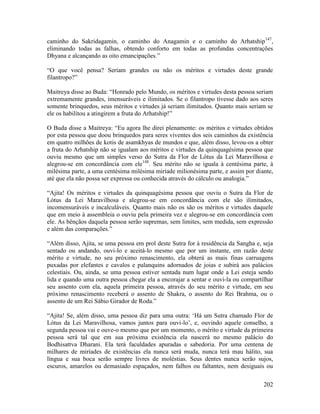 202
caminho do Sakridagamin, o caminho do Anagamin e o caminho do Arhatship147
,
eliminando todas as falhas, obtendo conforto em todas as profundas concentrações
Dhyana e alcançando as oito emancipações.”
“O que você pensa? Seriam grandes ou não os méritos e virtudes deste grande
filantropo?”
Maitreya disse ao Buda: “Honrado pelo Mundo, os méritos e virtudes desta pessoa seriam
extremamente grandes, imensuráveis e ilimitados. Se o filantropo tivesse dado aos seres
somente brinquedos, seus méritos e virtudes já seriam ilimitados. Quanto mais seriam se
ele os habilitou a atingirem a fruta do Arhatship!”
O Buda disse a Maitreya: “Eu agora lhe direi plenamente: os méritos e virtudes obtidos
por esta pessoa que doou brinquedos para seres viventes dos seis caminhos da existência
em quatro milhões de kotis de asamkhyas de mundos e que, além disso, levou-os a obter
a fruta do Arhatship não se igualam aos méritos e virtudes da quinquagésima pessoa que
ouviu mesmo que um simples verso do Sutra da Flor de Lótus da Lei Maravilhosa e
alegrou-se em concordância com ele148
. Seu mérito não se iguala à centésima parte, à
milésima parte, a uma centésima milésima miríade milionésima parte, e assim por diante,
até que ela não possa ser expressa ou conhecida através do cálculo ou analogia.”
“Ajita! Os méritos e virtudes da quinquagésima pessoa que ouviu o Sutra da Flor de
Lótus da Lei Maravilhosa e alegrou-se em concordância com ele são ilimitados,
incomensuráveis e incalculáveis. Quanto mais não os são os méritos e virtudes daquele
que em meio à assembleia o ouviu pela primeira vez e alegrou-se em concordância com
ele. As bênçãos daquela pessoa serão supremas, sem limites, sem medida, sem expressão
e além das comparações.”
“Além disso, Ajita, se uma pessoa em prol deste Sutra for à residência da Sangha e, seja
sentado ou andando, ouvi-lo e aceitá-lo mesmo que por um instante, em razão deste
mérito e virtude, no seu próximo renascimento, ela obterá as mais finas carruagens
puxadas por elefantes e cavalos e palanquins adornados de joias e subirá aos palácios
celestiais. Ou, ainda, se uma pessoa estiver sentada num lugar onde a Lei esteja sendo
lida e quando uma outra pessoa chegar ela a encorajar a sentar e ouvi-la ou compartilhar
seu assento com ela, aquela primeira pessoa, através do seu mérito e virtude, em seu
próximo renascimento receberá o assento de Shakra, o assento do Rei Brahma, ou o
assento de um Rei Sábio Girador de Roda.”
“Ajita! Se, além disso, uma pessoa diz para uma outra: ‘Há um Sutra chamado Flor de
Lótus da Lei Maravilhosa, vamos juntos para ouvi-lo’, e, ouvindo aquele conselho, a
segunda pessoa vai e ouve-o mesmo que por um momento, o mérito e virtude da primeira
pessoa será tal que em sua próxima existência ela nascerá no mesmo palácio do
Bodhisattva Dharani. Ela terá faculdades apuradas e sabedoria. Por uma centena de
milhares de miríades de existências ela nunca será muda, nunca terá mau hálito, sua
língua e sua boca serão sempre livres de moléstias. Seus dentes nunca serão sujos,
escuros, amarelos ou demasiado espaçados, nem falhos ou faltantes, nem desiguais ou
 