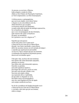 204
As pessoas, ao ouvirem o Dharma,
todas atingem o estado de Arhat,
obtêm os Seis Poderes de Penetrações Espirituais,
as Três Compreensões e as Oito Emancipações.
A última pessoa, a quinquagésima,
que ouviu um simples verso (deste Sutra)
e alegrou-se em concordância com ele,
obtém benefícios que excedem
os da pessoa anterior (do filantropo),
os quais estão além do poder da analogia expressá-los.
Se os benefícios de alguém
que o ouve em propagação são tão ilimitados,
quão maiores não serão os benefícios
de quem, na assembleia,
foi o primeiro a ouvi-lo e alegrou-se151
.
Suponha que uma pessoa
exorte uma outra e leve-a para ouvir
o Sutra da Flor de Lótus da Lei Maravilhosa
dizendo ‘este Sutra é profundo e maravilhoso,
difícil de encontrar mesmo em mil miríades de kalpas’;
e suponha que aquela pessoa persuadida
vá ouvi-lo e faça-o mesmo que por um momento.
A retribuição dos benefícios da primeira pessoa,
descreverei em detalhes agora:
Vida após vida, sua boca não terá moléstias.
Seus dentes não serão demasiado espaçados,
amarelos ou escuros.
Seus lábios não serão demasiado espessos,
franzidos ou partidos,
nem terão aparência repulsiva.
Sua língua não será seca, escura ou curta.
Seu nariz será elevado, afilado e reto.
Sua testa será ampla e plana,
sua expressão altiva e esplêndida,
tal que todos se alegrarão ao vê-la.
Seu hálito nunca será desagradável,
mas sim, uma fragrância da flor de utpala
será sempre sentida da sua boca.
Se ela for à residência da Sangha desejando ouvir
o Sutra da Flor de Lótus da Lei Maravilhosa
e, ouvindo-o não mais que por um instante,
então se alegre,
 