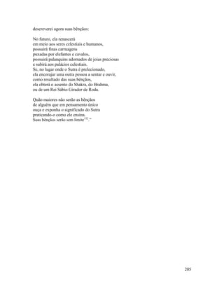 205
descreverei agora suas bênçãos:
No futuro, ela renascerá
em meio aos seres celestiais e humanos,
possuirá finas carruagens
puxadas por elefantes e cavalos,
possuirá palanquins adornados de joias preciosas
e subirá aos palácios celestiais.
Se, no lugar onde o Sutra é prelecionado,
ela encorajar uma outra pessoa a sentar e ouvir,
como resultado das suas bênçãos,
ela obterá o assento do Shakra, do Brahma,
ou de um Rei Sábio Girador de Roda.
Quão maiores não serão as bênçãos
de alguém que em pensamento único
ouça e exponha o significado do Sutra
praticando-o como ele ensina.
Suas bênçãos serão sem limite152
.”
 