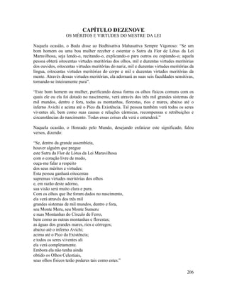 206
CAPÍTULO DEZENOVE
OS MÉRITOS E VIRTUDES DO MESTRE DA LEI
Naquela ocasião, o Buda disse ao Bodhisattva Mahasattva Sempre Vigoroso: “Se um
bom homem ou uma boa mulher receber e ostentar o Sutra da Flor de Lótus da Lei
Maravilhosa, seja lendo-o, recitando-o, explicando-o para outros ou copiando-o; aquela
pessoa obterá oitocentas virtudes meritórias dos olhos, mil e duzentas virtudes meritórias
dos ouvidos, oitocentas virtudes meritórias do nariz, mil e duzentas virtudes meritórias da
língua, oitocentas virtudes meritórias do corpo e mil e duzentas virtudes meritórias da
mente. Através dessas virtudes meritórias, ela adornará as suas seis faculdades sensitivas,
tornando-se inteiramente pura”.
“Este bom homem ou mulher, purificando dessa forma os olhos físicos comuns com os
quais ele ou ela foi dotado no nascimento, verá através dos três mil grandes sistemas de
mil mundos, dentro e fora, todas as montanhas, florestas, rios e mares, abaixo até o
inferno Avichi e acima até o Pico da Existência. Tal pessoa também verá todos os seres
viventes ali, bem como suas causas e relações cármicas, recompensas e retribuições e
circunstâncias do nascimento. Todas essas coisas ela verá e entenderá.”
Naquela ocasião, o Honrado pelo Mundo, desejando enfatizar este significado, falou
versos, dizendo:
“Se, dentro da grande assembleia,
houver alguém que pregue
este Sutra da Flor de Lótus da Lei Maravilhosa
com o coração livre de medo,
ouça-me falar a respeito
dos seus méritos e virtudes:
Esta pessoa ganhará oitocentas
supremas virtudes meritórias dos olhos
e, em razão deste adorno,
sua visão será muito clara e pura.
Com os olhos que lhe foram dados no nascimento,
ela verá através dos três mil
grandes sistemas de mil mundos, dentro e fora,
seu Monte Meru, seu Monte Sumeru
e suas Montanhas do Círculo de Ferro,
bem como as outras montanhas e florestas;
as águas dos grandes mares, rios e córregos;
abaixo até o inferno Avichi;
acima até o Pico da Existência;
e todos os seres viventes ali
ela verá completamente.
Embora ela não tenha ainda
obtido os Olhos Celestiais,
seus olhos físicos terão poderes tais como estes.”
 