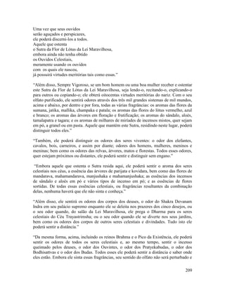 209
Uma vez que seus ouvidos
serão aguçados e perspicazes,
ele poderá discerni-los a todos.
Aquele que ostenta
o Sutra da Flor de Lótus da Lei Maravilhosa,
embora ainda não tenha obtido
os Ouvidos Celestiais,
meramente usando os ouvidos
com os quais ele nasceu,
já possuirá virtudes meritórias tais como essas.”
“Além disso, Sempre Vigoroso, se um bom homem ou uma boa mulher receber e ostentar
este Sutra da Flor de Lótus da Lei Maravilhosa, seja lendo-o, recitando-o, explicando-o
para outros ou copiando-o; ele obterá oitocentas virtudes meritórias do nariz. Com o seu
olfato purificado, ele sentirá odores através dos três mil grandes sistemas de mil mundos,
acima e abaixo, por dentro e por fora, todas as várias fragrâncias: os aromas das flores da
sumana, jatika, mallika, champaka e patala; os aromas das flores do lótus vermelho, azul
e branco; os aromas das árvores em floração e frutificação; os aromas do sândalo, aloés,
tamalapatra e tagara; e os aromas de milhares de miríades de incensos mistos, quer sejam
em pó, a granel ou em pasta. Aquele que mantém este Sutra, residindo neste lugar, poderá
distinguir todos eles.”
“Também, ele poderá distinguir os odores dos seres viventes: o odor dos elefantes,
cavalos, bois, carneiros, e assim por diante; odores dos homens, mulheres, meninos e
meninas; bem como os odores das relvas, árvores, matos e florestas. Todos esses odores,
quer estejam próximos ou distantes, ele poderá sentir e distinguir sem engano.”
“Embora aquele que ostenta o Sutra resida aqui, ele poderá sentir o aroma dos seres
celestiais nos céus, a essência das árvores de parijata e kovidara, bem como das flores de
mandarava, mahamandarava, manjushaka e mahamanjushaka; as essências dos incensos
de sândalo e aloés em pó e vários tipos de incenso em pó; e as essências de flores
sortidas. De todas essas essências celestiais, ou fragrâncias resultantes da combinação
delas, nenhuma haverá que ele não sinta e conheça.”
“Além disso, ele sentirá os odores dos corpos dos deuses, o odor do Shakra Devanam
Indra em seu palácio supremo enquanto ele se deleita nos prazeres dos cinco desejos, ou
o seu odor quando, do salão da Lei Maravilhosa, ele prega o Dharma para os seres
celestiais do Céu Trayastrimsha; ou o seu odor quando ele se diverte nos seus jardins,
bem como os odores dos corpos de outros seres celestiais e divindades. Tudo isto ele
poderá sentir a distância.”
“Da mesma forma, acima, incluindo os reinos Brahma e o Pico da Existência, ele poderá
sentir os odores de todos os seres celestiais e, ao mesmo tempo, sentir o incenso
queimado pelos deuses, o odor dos Ouvintes, o odor dos Pratyekabudas, o odor dos
Bodhisattvas e o odor dos Budas. Todos esses ele poderá sentir a distância e saber onde
eles estão. Embora ele sinta essas fragrâncias, seu sentido do olfato não será perturbado e
 