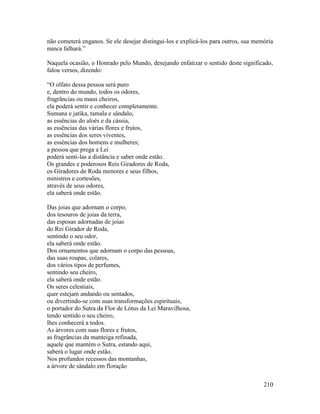 210
não cometerá enganos. Se ele desejar distingui-los e explicá-los para outros, sua memória
nunca falhará.”
Naquela ocasião, o Honrado pelo Mundo, desejando enfatizar o sentido deste significado,
falou versos, dizendo:
“O olfato dessa pessoa será puro
e, dentro do mundo, todos os odores,
fragrâncias ou maus cheiros,
ela poderá sentir e conhecer completamente.
Sumana e jatika, tamala e sândalo,
as essências do aloés e da cássia,
as essências das várias flores e frutos,
as essências dos seres viventes,
as essências dos homens e mulheres;
a pessoa que prega a Lei
poderá senti-las a distância e saber onde estão.
Os grandes e poderosos Reis Giradores de Roda,
os Giradores de Roda menores e seus filhos,
ministros e cortesões,
através de seus odores,
ela saberá onde estão.
Das joias que adornam o corpo,
dos tesouros de joias da terra,
das esposas adornadas de joias
do Rei Girador de Roda,
sentindo o seu odor,
ela saberá onde estão.
Dos ornamentos que adornam o corpo das pessoas,
das suas roupas, colares,
dos vários tipos de perfumes,
sentindo seu cheiro,
ela saberá onde estão.
Os seres celestiais,
quer estejam andando ou sentados,
ou divertindo-se com suas transformações espirituais,
o portador do Sutra da Flor de Lótus da Lei Maravilhosa,
tendo sentido o seu cheiro,
lhes conhecerá a todos.
As árvores com suas flores e frutos,
as fragrâncias da manteiga refinada,
aquele que mantém o Sutra, estando aqui,
saberá o lugar onde estão.
Nos profundos recessos das montanhas,
a árvore de sândalo em floração
 