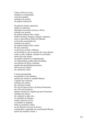 212
Todas as flores nos céus,
mandarava e manjushaka,
as árvores parijata,
sentindo seus aromas,
ele poderá conhecê-las.
Os palácios celestes superiores,
médios ou inferiores,
adornados com muitos tesouros e flores,
sentindo seus aromas,
ele poderá conhecer-lhes a todos.
Jardins celestiais, bosques e palácios supremos;
torres e maravilhosos Salões do Dharma;
as diversões encontradas ali,
sentindo seus odores,
ele poderá conhecer-lhes a todos.
Os seres celestiais,
se estiverem ouvindo o Dharma,
ou divertindo-se com os prazeres dos cinco desejos,
vindo ou indo, andando, sentados ou reclinados,
através dos seus odores,
ele poderá conhecê-los completamente.
As indumentárias usadas pelas divindades,
seus adornos de flores e perfume,
quando eles perambulam por prazer,
através de seus odores,
ele conhecerá a todos.
E assim prosseguindo,
encontrando os céus Brahma,
aqueles que entram no samadhi Dhyana
e aqueles que o deixam,
sentindo seus odores,
ele conhecerá a todos.
Os Céus de Suaves Sons e de Pureza Penetrante,
até o Pico da Existência,
aqueles nascidos lá e aqueles que por lá transitam,
sentindo seus odores,
ele conhecerá a todos eles.
As multidões de Monges,
sempre vigorosos na Lei,
se sentados ou andando;
lendo ou recitando o Sutra;
ou nas florestas em meio às árvores,
concentrados, suspirando em concentração Dhyana,
aquele que mantém o Sutra, s
 