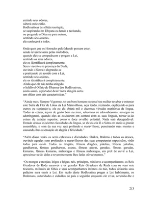 213
entindo seus odores,
saberá onde estão.
Bodhisattvas de sólida resolução,
se suspirando em Dhyana ou lendo e recitando,
ou pregando o Dharma para outros,
sentindo seus odores,
ele conhecerá a todos.
Onde quer que os Honrados pelo Mundo possam estar,
sendo reverenciados pelas multidões,
quando eles se compadecem e pregam a Lei,
sentindo os seus odores,
ele os identificará completamente.
Seres viventes na presença do Buda,
ouvindo o Sutra e alegrando-se
e praticando de acordo com a Lei,
sentindo seus odores,
ele os identificará completamente.
Ainda que ele não tenha atingido
o Infalível Olfato do Dharma dos Bodhisattvas,
ainda assim, o portador deste Sutra atingirá antes
um olfato com tais características.”
“Ainda mais, Sempre Vigoroso, se um bom homem ou uma boa mulher receber e ostentar
este Sutra da Flor de Lótus da Lei Maravilhosa, seja lendo, recitando, explicando-o para
outros ou copiando-o, ele ou ela obterá mil e duzentas virtudes meritórias da língua.
Todas as coisas, sejam de gosto bom ou mau, saborosas ou não-saborosas, amargas ou
adstringentes, quando eles as colocarem em contato com as suas línguas, tornar-se-ão
coisas de paladar superior, como o doce orvalho celestial. Nada será desagradável.
Dotado dessas excelentes faculdades da língua, se ele ou ela lê o Sutra em meio à grande
assembleia, o som da sua voz será profundo e maravilhoso, penetrando suas mentes e
causando-lhes a sensação de alegria e felicidade.”
“Além disso, todos os seres celestiais e divindades, Shakra, Brahma e todos os deuses,
ouvindo aqueles sons profundos e maravilhosos das suas competentes exposições, virão
todos para ouvir. Todos os dragões, fêmeas dragões, yakshas, fêmeas yakshas,
gandharvas, fêmeas gandharvas, asuras, fêmeas asuras, garudas, fêmeas garudas,
kinnaras, fêmeas kinnaras, mahoragas e fêmeas mahoragas, em prol de ouvir a Lei,
aproximar-se-ão deles e reverentemente lhes farão oferecimentos.”
“Os monges e monjas; leigos e leigas; reis, príncipes, ministros e acompanhantes; os Reis
Giradores de Roda menores e os grandes Reis Giradores de Roda com os seus sete
tesouros, milhares de filhos e seus acompanhantes íntimos ou não, todos deixarão seus
palácios para ouvir a Lei. Em razão deste Bodhisattva pregar a Lei habilmente, os
Brahmans, autoridades e cidadãos do país o seguirão enquanto ele viver, servindo-lhe e
 