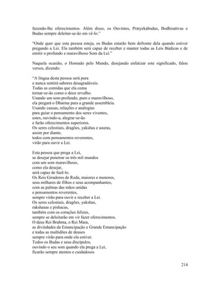 214
fazendo-lhe oferecimentos. Além disso, os Ouvintes, Pratyekabudas, Bodhisattvas e
Budas sempre deleitar-se-ão em vê-lo.”
“Onde quer que esta pessoa esteja, os Budas estarão bem defronte dela quando estiver
pregando a Lei. Ela também será capaz de receber e manter todas as Leis Búdicas e de
emitir o profundo e maravilhoso Som da Lei.”
Naquela ocasião, o Honrado pelo Mundo, desejando enfatizar este significado, falou
versos, dizendo:
“A língua desta pessoa será pura
e nunca sentirá sabores desagradáveis.
Todas as comidas que ela coma
tornar-se-ão como o doce orvalho.
Usando um som profundo, puro e maravilhoso,
ela pregará o Dharma para a grande assembleia.
Usando causas, relações e analogias
para guiar o pensamento dos seres viventes,
estes, ouvindo-a, alegrar-se-ão
e farão oferecimentos superiores.
Os seres celestiais, dragões, yakshas e asuras,
assim por diante,
todos com pensamentos reverentes,
virão para ouvir a Lei.
Esta pessoa que prega a Lei,
se desejar penetrar os três mil mundos
com um som maravilhoso,
como ela desejar,
será capaz de fazê-lo.
Os Reis Giradores de Roda, maiores e menores,
seus milhares de filhos e seus acompanhantes,
com as palmas das mãos unidas
e pensamentos reverentes,
sempre virão para ouvir e receber a Lei.
Os seres celestiais, dragões, yakshas,
rakshasas e pishacas,
também com os corações felizes,
sempre se deleitarão em vir fazer oferecimentos.
O deus Rei Brahma, o Rei Mara,
as divindades da Emancipação e Grande Emancipação
e todas as multidões de deuses
sempre virão para onde ela estiver.
Todos os Budas e seus discípulos,
ouvindo o seu som quando ela prega a Lei,
ficarão sempre atentos e cuidadosos
 
